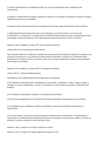 c) Avaliar cientificamente as medidas de xestión dos recursos mariños que sexan sometidas á súa
consideración.



d) Asesorar cientificamente os órganos superiores e directivos da consellaría competente en materia de pesca
naqueles asuntos que se lle propoñan.



e) Asesorar sobre as áreas prioritarias de investigación mariña que deban acometerse en cada momento.



3. Regulamentariamente desenvolveranse a súa composición, as súas funcións e o seu réxime de
funcionamento. A composición e a organización do Comité Científico Galego da Pesca rexeranse polo principio
de paridade e tratarase de garantir unha representación proporcionada entre homes e mulleres».



Sesenta e dous.-Engádese un artigo 104º bis coa seguinte redacción:


«Artigo 104º bis.-As empresas de transformación.


Para os efectos desta lei, considéranse empresas de transformación dos produtos da pesca, do marisqueo e da
acuicultura aquelas que no seu proceso de comercialización manipulen, conserven ou transformen estes
produtos para o consumo humano ou animal, tendo como principal compoñente a materia prima procedente
dos recursos vivos citados».



Sesenta e tres.-Engádese un artigo 104º ter coa seguinte redacción:


«Artigo 104º ter.-Tipos de establecementos.


Considéranse como establecementos de transformación os seguintes:


a) As instalacións destinadas para o descabezado, a evisceración, a esfoladura, a talla, a salga, o secado, o
afumado, así como o escabechado, a cocción e o enlatado ou outras formas de envasado e preparación dos
produtos.



b) As instalacións destinadas á embalaxe e á presentación dos produtos.


c) Os recintos e equipamentos con innovacións tecnolóxicas aplicadas a novos produtos ou aos actuais.



d) As instalacións que se dediquen á mellora da calidade e a hixiene das condicións de produción ou
manipulación.



e) En xeral, todos os recintos e/ou locais cos equipos necesarios para a manipulación, a transformación, a
conservación e o almacenamento dos produtos da pesca, do marisqueo e da acuicultura, desde o inicio da súa
produción e primeira venda ata a fase do produto final».



Sesenta e catro.-O capítulo I do título IX queda sen contido.


Sesenta e cinco.-O artigo 112º queda redactado do seguinte modo:
 