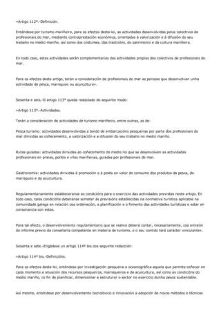 «Artigo 112º.-Definición.


Enténdese por turismo mariñeiro, para os efectos desta lei, as actividades desenvolvidas polos colectivos de
profesionais do mar, mediante contraprestación económica, orientadas á valorización e á difusión do seu
traballo no medio mariño, así como dos costumes, das tradicións, do patrimonio e da cultura mariñeira.



En todo caso, estas actividades serán complementarias das actividades propias dos colectivos de profesionais do
mar.



Para os efectos deste artigo, terán a consideración de profesionais do mar as persoas que desenvolvan unha
actividade de pesca, marisqueo ou acuicultura».



Sesenta e seis.-O artigo 113º queda redactado do seguinte modo:


«Artigo 113º.-Actividades.


Terán a consideración de actividades de turismo mariñeiro, entre outras, as de:


Pesca turismo: actividades desenvolvidas a bordo de embarcacións pesqueiras por parte dos profesionais do
mar dirixidas ao coñecemento, a valorización e a difusión do seu traballo no medio mariño.



Rutas guiadas: actividades dirixidas ao coñecemento do medio no que se desenvolven as actividades
profesionais en praias, portos e vilas mariñeiras, guiadas por profesionais do mar.



Gastronomía: actividades dirixidas á promoción e á posta en valor do consumo dos produtos da pesca, do
marisqueo e da acuicultura.



Regulamentariamente estableceranse as condicións para o exercicio das actividades previstas neste artigo. En
todo caso, tales condicións deberanse someter ás previsións establecidas na normativa turística aplicable na
comunidade galega en relación coa ordenación, a planificación e o fomento das actividades turísticas e estar en
consonancia con estas.



Para tal efecto, o desenvolvemento regulamentario que se realice deberá contar, necesariamente, coa emisión
do informe previo da consellaría competente en materia de turismo, e o seu contido terá carácter vinculante».



Sesenta e sete.-Engádese un artigo 114º bis coa seguinte redacción:


«Artigo 114º bis.-Definicións.


Para os efectos desta lei, enténdese por investigación pesqueira e oceanográfica aquela que permite coñecer en
cada momento a situación dos recursos pesqueiros, marisqueiros e da acuicultura, así como as condicións do
medio mariño, co fin de planificar, dimensionar e estruturar o sector no exercicio dunha pesca sustentable.



Así mesmo, enténdese por desenvolvemento tecnolóxico e innovación a adopción de novos métodos e técnicas
 