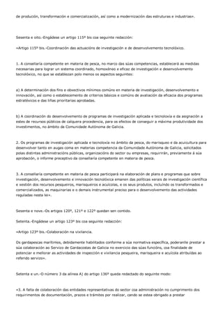 de produción, transformación e comercialización, así como a modernización das estruturas e industrias».




Sesenta e oito.-Engádese un artigo 115º bis coa seguinte redacción:


«Artigo 115º bis.-Coordinación das actuacións de investigación e de desenvolvemento tecnolóxico.



1. A consellaría competente en materia de pesca, no marco das súas competencias, establecerá as medidas
necesarias para lograr un sistema coordinado, homoxéneo e eficaz de investigación e desenvolvemento
tecnolóxico, no que se establezan polo menos os aspectos seguintes:



a) A determinación dos fins e obxectivos mínimos comúns en materia de investigación, desenvolvemento e
innovación, así como o establecemento de criterios básicos e comúns de avaliación da eficacia dos programas
estratéxicos e das liñas prioritarias aprobadas.



b) A coordinación do desenvolvemento de programas de investigación aplicada e tecnoloxía e da asignación a
estes de recursos públicos de calquera procedencia, para os efectos de conseguir a máxima produtividade dos
investimentos, no ámbito da Comunidade Autónoma de Galicia.



2. Os programas de investigación aplicada e tecnoloxía no ámbito da pesca, do marisqueo e da acuicultura para
desenvolver tanto en augas coma en materias competencia da Comunidade Autónoma de Galicia, solicitados
polas distintas administracións públicas, organizacións do sector ou empresas, requirirán, previamente á súa
aprobación, o informe preceptivo da consellaría competente en materia de pesca.



3. A consellaría competente en materia de pesca participará na elaboración de plans e programas que sobre
investigación, desenvolvemento e innovación tecnolóxica emanen das políticas xerais de investigación científica
e xestión dos recursos pesqueiros, marisqueiros e acuícolas, e os seus produtos, incluíndo os transformados e
comercializados, as maquinarias e o demais instrumental preciso para o desenvolvemento das actividades
reguladas nesta lei».



Sesenta e nove.-Os artigos 120º, 121º e 122º quedan sen contido.


Setenta.-Engádese un artigo 123º bis coa seguinte redacción:


«Artigo 123º bis.-Colaboración na vixilancia.


Os gardapescas marítimos, debidamente habilitados conforme a súa normativa específica, poderanlle prestar a
súa colaboración ao Servizo de Gardacostas de Galicia no exercicio das súas funcións, coa finalidade de
potenciar e mellorar as actividades de inspección e vixilancia pesqueira, marisqueira e acuícola atribuídas ao
referido servizo».



Setenta e un.-O número 3 da alínea A) do artigo 136º queda redactado do seguinte modo:



«3. A falta de colaboración das entidades representativas do sector coa administración no cumprimento dos
requirimentos de documentación, prazos e trámites por realizar, cando se estea obrigado a prestar
 