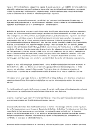 figura en detrimento da licenza e do permiso especial de pesca que prevía a Lei 11/2008. Como novidade máis
salientable, cabe anotar que, coa finalidade de lograr unha maior simplificación administrativa, o permiso de
explotación para a pesca profesional terá validez durante a vida útil da embarcación, sempre e cando esta
reúna as condicións que se establezan sobre navegabilidade e seguranza.



No referente á pesca marítima de recreo, complétase o seu réxime xurídico coa regulación das artes e as
especies que se poden capturar. E a prol dunha maior seguranza xurídica, tamén se concretan as medidas
específicas de ordenación que se lle poderán aplicar á pesca recreativa.



No ámbito da acuicultura, na procura tamén dunha maior simplificación administrativa, suprímese o requisito
de dispor dun título administrativo habilitante para a instalación dos establecementos auxiliares, ao ter que
estar xa amparada por outros permisos, autorizacións e licenzas, e cóidanse abondos a regulación e o control
posterior da súa actividade por parte da consellaría competente en materia de acuicultura nos aspectos por
esta regulados. Polo que se refire á acuicultura mariña, mantense o concurso como regra xeral para o
outorgamento das concesións de actividade na zona marítima, se ben, no suposto de extinción por vencemento
do prazo, se incorpora un novo procedemento para outorgar a nova concesión, máis áxil e sinxelo, tamén
presidido polos principios de obxectividade, publicidade e concorrencia. Así mesmo, tendo en conta a situación
económica e financeira do sector, os períodos de amortización das actuais concesións así como a necesidade de
que Galicia recupere o liderado nesta actividade, sobre todo pola importancia que ten o sector mexilloeiro na
estrutura socioeconómica das nosas costas, dáselle unha nova redacción á disposición transitoria cuarta para
modificar o inicio do cómputo do período de vencemento das concesións de actividade existentes na zona
marítima, para contribuír deste xeito a mellorar a competitividade dun sector estratéxico na nosa economía.



Respecto da frota pesqueira galega, plásmase na lei a obriga da Administración da Comunidade Autónoma de
Galicia de levar a cabo a súa defensa cando faene en augas que non sexan da súa competencia co fin de
manter a súa actividade e o seu nivel de emprego. Tamén se ordenan con claridade as actuacións de
modernización e reconversión, e establécense as medidas de adecuación da frota ao estado dos recursos.



Introdúcese tamén un precepto dedicado ao Comité Científico Galego da Pesca como órgano de consulta e de
asesoramento científico e técnico da Xunta de Galicia nos asuntos relacionados coa xestión dos recursos
mariños.



En relación coa transformación, defínense as empresas de transformación dos produtos da pesca, do marisqueo
e da acuicultura, e establécese unha tipoloxía de establecementos a ela dedicados.



En canto á investigación, ao desenvolvemento tecnolóxico e á innovación, recóllense as súas definicións así
como os mecanismos de coordinación de actuacións nesta materia.



Un dos eixes fundamentais desta modificación consiste en manter e non derrogar o réxime xurídico regulador
das confrarías de pescadores, do Servizo de Gardacostas de Galicia e do Instituto Tecnolóxico para o Control do
Medio Mariño de Galicia existente con anterioridade á promulgación da Lei 11/2008, do 3 de decembro.
Respecto das confrarías de pescadores, a súa relevancia, a súa organización e mais a súa eficacia e eficiencia
demostradas son razóns suficientes para manter o seu réxime xurídico diferenciado, complementario e
coordinado, en todo caso, co establecido nesta lei.



No tocante ao Servizo de Gardacostas de Galicia e ao Instituto Tecnolóxico para o Control do Medio Mariño de
 