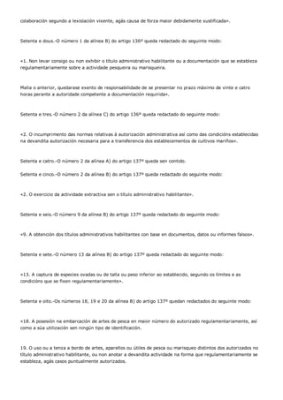 colaboración segundo a lexislación vixente, agás causa de forza maior debidamente xustificada».



Setenta e dous.-O número 1 da alínea B) do artigo 136º queda redactado do seguinte modo:



«1. Non levar consigo ou non exhibir o título administrativo habilitante ou a documentación que se estableza
regulamentariamente sobre a actividade pesqueira ou marisqueira.



Malia o anterior, quedarase exento de responsabilidade de se presentar no prazo máximo de vinte e catro
horas perante a autoridade competente a documentación requirida».



Setenta e tres.-O número 2 da alínea C) do artigo 136º queda redactado do seguinte modo:



«2. O incumprimento das normas relativas á autorización administrativa así como das condicións establecidas
na devandita autorización necesaria para a transferencia dos establecementos de cultivos mariños».



Setenta e catro.-O número 2 da alínea A) do artigo 137º queda sen contido.


Setenta e cinco.-O número 2 da alínea B) do artigo 137º queda redactado do seguinte modo:



«2. O exercicio da actividade extractiva sen o título administrativo habilitante».



Setenta e seis.-O número 9 da alínea B) do artigo 137º queda redactado do seguinte modo:



«9. A obtención dos títulos administrativos habilitantes con base en documentos, datos ou informes falsos».



Setenta e sete.-O número 13 da alínea B) do artigo 137º queda redactado do seguinte modo:



«13. A captura de especies ovadas ou de talla ou peso inferior ao establecido, segundo os límites e as
condicións que se fixen regulamentariamente».



Setenta e oito.-Os números 18, 19 e 20 da alínea B) do artigo 137º quedan redactados do seguinte modo:



«18. A posesión na embarcación de artes de pesca en maior número do autorizado regulamentariamente, así
como a súa utilización sen ningún tipo de identificación.



19. O uso ou a tenza a bordo de artes, aparellos ou útiles de pesca ou marisqueo distintos dos autorizados no
título administrativo habilitante, ou non anotar a devandita actividade na forma que regulamentariamente se
estableza, agás casos puntualmente autorizados.
 