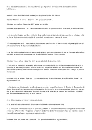 20. A alteración dos datos ou das circunstancias que figuren no correspondente título administrativo
habilitante».



Setenta e nove.-O número 2 da alínea A) do artigo 138º queda sen contido.


Oitenta.-A letra i) da alínea 1 do artigo 139º queda sen contido.


Oitenta e un.-A alínea 2 do artigo 142º queda sen contido.


Oitenta e dous.-As alíneas 1 e 2 e a letra a) da alínea 3 do artigo 153º quedan redactadas do seguinte modo:



«1. A competencia para acordar a iniciación do procedemento sancionador corresponderalle ao xefe ou á xefa
territorial do departamento territorial da consellaría competente en materia de pesca.



2. Será competente para a instrución do procedemento o funcionario ou a funcionaria designada polo xefe ou
pola xefa territorial do departamento territorial».



«3.a) Aos xefes ou ás xefas territoriais do departamento territorial do ámbito no que se cometese a infracción,
nos casos de infraccións sancionadas con multas de contía inferior a 15.000 euros».



Oitenta e tres.-A alínea 1 do artigo 155º queda redactada do seguinte modo:


«1. As actas de inspección redactadas polo persoal funcionario do Servizo de Gardacostas de Galicia terán a
condición de documento público e gozarán de eficacia probatoria respecto dos feitos nelas denunciados, sen
prexuízo das probas que en defensa dos respectivos dereitos e intereses poidan sinalar ou achegar as persoas
interesadas».



Oitenta e catro.-A alínea 4 do artigo 155º queda redactada do seguinte modo, e engádeselle a alínea 5 coa
seguinte redacción:



«4. Cando no exercicio das súas funcións de asesoramento o persoal funcionario do Servizo de Gardacostas de
Galicia detecte deficiencias ou simples inobservancias da normativa facilmente reparables, substituirá a acta á
que se refire a alínea primeira deste artigo por unha acta de advertencia, na que, sen dar lugar á incoación
dun procedemento sancionador, se farán constar:



a) As deficiencias ou as inobservancias detectadas.


b) As advertencias ou as medidas correctoras propostas e o prazo de reparación».


«5. A resolución administrativa que, se for o caso, poña fin ao procedemento sancionador poderá ser solicitada,
para o seu coñecemento, polo persoal funcionario do Servizo de Gardacostas de Galicia que redactase a acta de
inspección que deu lugar á apertura do procedemento».



Oitenta e cinco.-As alíneas 3 e 4 do artigo 156º quedan redactadas do seguinte modo:
 