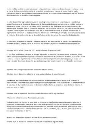 «3. As medidas cautelares poderaas adoptar, así que se inicie o procedemento sancionador, o xefe ou a xefa
territorial do departamento territorial da consellaría competente en materia de pesca. Durante a súa
tramitación, poderán ser alzadas ou modificadas en virtude de circunstancias sobrevidas ou que non puideron
ser tidas en conta no momento da súa adopción.



4. Antes de se iniciar o procedemento, cando resulte preciso por razóns de urxencia ou de necesidade, o
persoal funcionario do Servizo de Gardacostas de Galicia poderá adoptar verbalmente as medidas cautelares
previstas na alínea 1, letras a) e b), deste artigo; proceder do que dará razón na correspondente acta. En
defecto desta, deberase reflectir o oportuno acordo e a súa motivación por escrito coa maior brevidade posible,
e en todo caso nun prazo non superior a cinco días, e daráselles traslado del ás persoas interesadas e ao
departamento territorial. As medidas cautelares deberán ser confirmadas, modificadas ou levantadas no acordo
de iniciación do procedemento, que se deberá efectuar dentro dos quince días seguintes á súa adopción.



En todo caso, as devanditas medidas cautelares quedarán sen efecto de non se iniciar o procedemento no
devandito prazo ou cando o acordo de iniciación non conteña un pronunciamento expreso acerca delas».



Oitenta e seis.-A alínea 3 do artigo 157º queda redactada do seguinte modo:


«3. As artes, os aparellos, os útiles de pesca e marisqueo, os vehículos, as embarcacións, os equipos ou os
outros accesorios regulamentarios incautados serán liberados logo da constitución de fianza, cuxa contía fixará
o xefe ou a xefa do departamento territorial da consellaría competente en materia de pesca, e aquela non
poderá exceder do importe da sanción que poida corresponder pola infracción ou as infraccións cometidas».




Oitenta e sete.-A disposición adicional primeira queda sen contido.


Oitenta e oito.-A disposición adicional terceira queda redactada do seguinte modo:



«Disposición adicional terceira.-Infraccións cometidas no ámbito territorial da provincia de Ourense. Os
procedementos sancionadores que se inicien por infraccións tipificadas nesta lei cometidas no ámbito territorial
da provincia de Ourense tramitaranse no departamento territorial da consellaría competente en materia de
pesca con sede en Vigo».



Oitenta e nove.-A disposición adicional quinta queda redactada do seguinte modo:


«Disposición adicional quinta.-Axentes da autoridade.


Terán a condición de axentes da autoridade os funcionarios e as funcionarias doutras escalas, adscritos á
consellaría competente en materia de pesca, que teñan atribuídas funcións de control do cumprimento da
lexislación vixente en materia de seguranza alimentaria, sanidade animal e ambiente, atribuíndolles para o
exercicio destas funcións o establecido nos artigos 3 e 4 da Lei 2/2004, do 21 de abril, pola que se crea o
Servizo de Gardacostas de Galicia».



Noventa.-As disposicións adicionais sexta e sétima quedan sen contido.


Noventa e un.-A disposición adicional oitava queda redactada do seguinte modo:
 