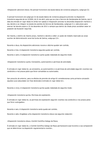 «Disposición adicional oitava.-Do persoal funcionario da escala básica de vixilancia pesqueira, subgrupo C2.



O persoal funcionario do subgrupo C2 da escala básica de vixilancia pesqueira previsto na disposición
transitoria segunda da Lei 2/2004, do 21 de abril, pola que se crea o Servizo de Gardacostas de Galicia, que á
data da entrada en vigor desta lei aínda non optase á integración prevista na devandita disposición manterá o
seu dereito a se integrar na escala de axentes do Servizo de Gardacostas, subgrupo C.1; este prazo para
exercer tal dereito expira o 31 de decembro de 2011 e sempre que dentro do citado prazo acrediten estar en
posesión da titulación requirida.



Así mesmo, e dentro do mesmo prazo, manterá o dereito a obter un posto de traballo reservado ao corpo
auxiliar de Administración xeral da Xunta de Galicia, subgrupo C2».



Noventa e dous.-As disposicións adicionais novena e décima quedan sen contido.


Noventa e tres.-A disposición transitoria segunda queda sen contido.


Noventa e catro.-A disposición transitoria cuarta queda redactada do seguinte modo:



«Disposición transitoria cuarta.-Concesións, autorizacións e permisos de actividade.



Á entrada en vigor desta lei, as concesións, as autorizacións e os permisos de actividade seguirán vixentes nas
condicións e nos prazos polos que foron concedidos ou autorizados.



Sen prexuízo do anterior, para os efectos do previsto do artigo 61 consideraranse como primeira concesión
aquelas cuxa caducidade non fose declarada á entrada en vigor desta lei».



Noventa e cinco.-A disposición transitoria quinta queda redactada do seguinte modo:



«Disposición transitoria quinta.-Permisos de explotación.


Á entrada en vigor desta lei, os permisos de explotación seguirán vixentes nas condicións e nos prazos polos
que foron outorgados».



Noventa e seis.-A disposición transitoria sexta queda sen contido.


Noventa e sete.-Engádese unha disposición transitoria oitava coa seguinte redacción:



«Disposición transitoria oitava.-Comité Científico Galego da Pesca.


Á entrada en vigor desta lei, o Comité Científico Galego da Pesca permanecerá coas funcións e coa composición
que se determinan na disposición regulamentaria vixente».
 