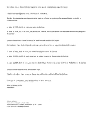 Noventa e oito.-A disposición derrogatoria única queda redactada do seguinte modo:



«Disposición derrogatoria única.-Derrogación normativa.


Quedan derrogadas cantas disposicións de igual ou inferior rango se opoñan ao establecido nesta lei, e
expresamente:



a) A Lei 6/1993, do 11 de maio, de pesca de Galicia.


b) A Lei 8/2004, do 30 de xullo, de protección, control, infraccións e sancións en materia marítimo-pesqueira
de Galicia».



Disposición adicional única.-Vixencia de determinadas disposicións legais.


Á entrada en vigor desta lei decláranse expresamente vixentes as seguintes disposicións legais:



a) A Lei 9/1993, do 8 de xullo, de confrarías de pescadores de Galicia.


b) A Lei 2/2004, do 21 de abril, pola que se crea o Servizo de Gardacostas de Galicia.



c) A Lei 3/2004, do 7 de xuño, de creación do Instituto Tecnolóxico para o Control do Medio Mariño de Galicia.



Disposición derradeira única.-Entrada en vigor.


Esta lei entrará en vigor o mesmo día da súa publicación no Diario Oficial de Galicia.



Santiago de Compostela, once de decembro de dous mil nove.


Alberto Núñez Feijóo
Presidente




© Xunta de Galicia
Información mantida pola Xunta de Galicia
Servizo prestado pola Consellería de Presidencia, AA.PP. e Xustiza
Correo electrónico: webdoga@xunta.es
 