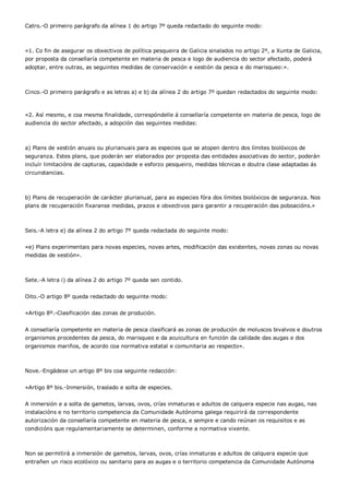 Catro.-O primeiro parágrafo da alínea 1 do artigo 7º queda redactado do seguinte modo:



«1. Co fin de asegurar os obxectivos de política pesqueira de Galicia sinalados no artigo 2º, a Xunta de Galicia,
por proposta da consellaría competente en materia de pesca e logo de audiencia do sector afectado, poderá
adoptar, entre outras, as seguintes medidas de conservación e xestión da pesca e do marisqueo:».



Cinco.-O primeiro parágrafo e as letras a) e b) da alínea 2 do artigo 7º quedan redactados do seguinte modo:



«2. Así mesmo, e coa mesma finalidade, correspóndelle á consellaría competente en materia de pesca, logo de
audiencia do sector afectado, a adopción das seguintes medidas:



a) Plans de xestión anuais ou plurianuais para as especies que se atopen dentro dos límites biolóxicos de
seguranza. Estes plans, que poderán ser elaborados por proposta das entidades asociativas do sector, poderán
incluír limitacións de capturas, capacidade e esforzo pesqueiro, medidas técnicas e doutra clase adaptadas ás
circunstancias.



b) Plans de recuperación de carácter plurianual, para as especies fóra dos límites biolóxicos de seguranza. Nos
plans de recuperación fixaranse medidas, prazos e obxectivos para garantir a recuperación das poboacións.»



Seis.-A letra e) da alínea 2 do artigo 7º queda redactada do seguinte modo:


«e) Plans experimentais para novas especies, novas artes, modificación das existentes, novas zonas ou novas
medidas de xestión».



Sete.-A letra i) da alínea 2 do artigo 7º queda sen contido.


Oito.-O artigo 8º queda redactado do seguinte modo:


«Artigo 8º.-Clasificación das zonas de produción.


A consellaría competente en materia de pesca clasificará as zonas de produción de moluscos bivalvos e doutros
organismos procedentes da pesca, do marisqueo e da acuicultura en función da calidade das augas e dos
organismos mariños, de acordo coa normativa estatal e comunitaria ao respecto».



Nove.-Engádese un artigo 8º bis coa seguinte redacción:


«Artigo 8º bis.-Inmersión, traslado e solta de especies.


A inmersión e a solta de gametos, larvas, ovos, crías inmaturas e adultos de calquera especie nas augas, nas
instalacións e no territorio competencia da Comunidade Autónoma galega requirirá da correspondente
autorización da consellaría competente en materia de pesca, e sempre e cando reúnan os requisitos e as
condicións que regulamentariamente se determinen, conforme a normativa vixente.



Non se permitirá a inmersión de gametos, larvas, ovos, crías inmaturas e adultos de calquera especie que
entrañen un risco ecolóxico ou sanitario para as augas e o territorio competencia da Comunidade Autónoma
 
