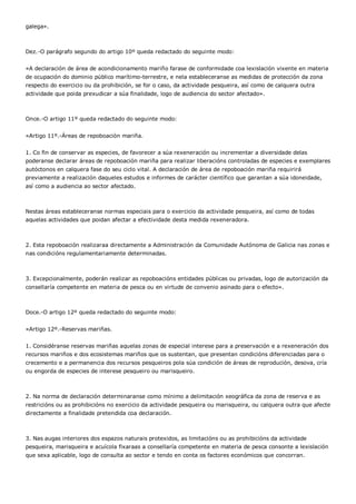 galega».



Dez.-O parágrafo segundo do artigo 10º queda redactado do seguinte modo:


«A declaración de área de acondicionamento mariño farase de conformidade coa lexislación vixente en materia
de ocupación do dominio público marítimo-terrestre, e nela estableceranse as medidas de protección da zona
respecto do exercicio ou da prohibición, se for o caso, da actividade pesqueira, así como de calquera outra
actividade que poida prexudicar a súa finalidade, logo de audiencia do sector afectado».



Once.-O artigo 11º queda redactado do seguinte modo:


«Artigo 11º.-Áreas de repoboación mariña.


1. Co fin de conservar as especies, de favorecer a súa rexeneración ou incrementar a diversidade delas
poderanse declarar áreas de repoboación mariña para realizar liberacións controladas de especies e exemplares
autóctonos en calquera fase do seu ciclo vital. A declaración de área de repoboación mariña requirirá
previamente a realización daqueles estudos e informes de carácter científico que garantan a súa idoneidade,
así como a audiencia ao sector afectado.



Nestas áreas estableceranse normas especiais para o exercicio da actividade pesqueira, así como de todas
aquelas actividades que poidan afectar a efectividade desta medida rexeneradora.



2. Esta repoboación realizaraa directamente a Administración da Comunidade Autónoma de Galicia nas zonas e
nas condicións regulamentariamente determinadas.



3. Excepcionalmente, poderán realizar as repoboacións entidades públicas ou privadas, logo de autorización da
consellaría competente en materia de pesca ou en virtude de convenio asinado para o efecto».



Doce.-O artigo 12º queda redactado do seguinte modo:


«Artigo 12º.-Reservas mariñas.


1. Considéranse reservas mariñas aquelas zonas de especial interese para a preservación e a rexeneración dos
recursos mariños e dos ecosistemas mariños que os sustentan, que presentan condicións diferenciadas para o
crecemento e a permanencia dos recursos pesqueiros pola súa condición de áreas de reprodución, desova, cría
ou engorda de especies de interese pesqueiro ou marisqueiro.



2. Na norma de declaración determinaranse como mínimo a delimitación xeográfica da zona de reserva e as
restricións ou as prohibicións no exercicio da actividade pesqueira ou marisqueira, ou calquera outra que afecte
directamente a finalidade pretendida coa declaración.



3. Nas augas interiores dos espazos naturais protexidos, as limitacións ou as prohibicións da actividade
pesqueira, marisqueira e acuícola fixaraas a consellaría competente en materia de pesca consonte a lexislación
que sexa aplicable, logo de consulta ao sector e tendo en conta os factores económicos que concorran.
 
