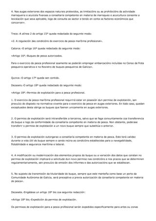 4. Nas augas exteriores dos espazos naturais protexidos, as limitacións ou as prohibicións da actividade
marisqueira e acuícola fixaraas a consellaría competente en materia de marisqueo e acuicultura consonte a
lexislación que sexa aplicable, logo de consulta ao sector e tendo en conta os factores económicos que
concorran».



Trece.-A alínea 2 do artigo 15º queda redactada do seguinte modo:


«2. A regulación das condicións do exercicio da pesca marítima profesional».


Catorce.-O artigo 16º queda redactado do seguinte modo:


«Artigo 16º.-Buques de pesca autorizados.


Para o exercicio da pesca profesional soamente se poderán empregar embarcacións incluídas no Censo da frota
pesqueira operativa e no Rexistro de buques pesqueiros de Galicia».



Quince.-O artigo 17º queda sen contido.


Dezaseis.-O artigo 18º queda redactado do seguinte modo:


«Artigo 18º.-Permiso de explotación para a pesca profesional.


1. O exercicio da pesca marítima profesional requirirá estar en posesión dun permiso de explotación, sen
prexuízo do disposto na normativa vixente para o exercicio da pesca en augas exteriores. En todo caso, quedan
exceptuados desta obriga os buques que faenen unicamente en augas exteriores.



2. O permiso de explotación será intransferible a terceiros, salvo que se faga conxuntamente coa transferencia
do buque e logo da conformidade da consellaría competente en materia de pesca. Non obstante, poderase
transferir o permiso de explotación a un novo buque sempre que substitúa o anterior.



3. O permiso de explotación outorgarao a consellaría competente en materia de pesca. Este terá validez
durante a vida útil do buque sempre e cando reúna as condicións establecidas para a navegabilidade,
flotabilidade e seguranza marítima e laboral.



4. A modificación ou modernización dos elementos propios do buque ou a variación dos datos que constan no
permiso de explotación implicará a solicitude dun novo permiso nas condicións e nos prazos que se determinen
regulamentariamente, sen prexuízo da emisión dos informes e das autorizacións que se establezan.



5. No suposto da transmisión da titularidade do buque, sempre que este manteña como base un porto da
Comunidade Autónoma de Galicia, será preceptiva a previa autorización da consellaría competente en materia
de pesca».



Dezasete.-Engádese un artigo 18º bis coa seguinte redacción:


«Artigo 18º bis.-Expedición do permiso de explotación.


Os permisos de explotación para a pesca profesional serán expedidos especificamente para artes ou zonas
 