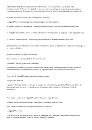 determinadas. Poderán ser estacionalmente alternantes e non se autorizará o uso de dúas artes
simultaneamente. En función do estado dos recursos, poderanse outorgar cambios nas artes ou nas zonas
incluídas nos permisos de explotación atendendo aos criterios de obxectividade, equidade e transparencia».



Dezaoito.-Engádese un artigo 18º ter coa seguinte redacción:


«Artigo 18º ter.-Obrigas das persoas titulares dos permisos de explotación.


As persoas titulares dos permisos de explotación deberán cumprir, como mínimo, as seguintes obrigas:



a) Respectar a lexislación vixente en materia de tamaños mínimos, topes de capturas, vedas, especies e artes.



b) Exercer a actividade única e exclusivamente naquelas zonas para as que se está autorizado.



c) Facilitarlle á Administración da Comunidade Autónoma de Galicia os datos sobre as capturas, as descargas e
as vendas realizadas.»



Dezanove.-O artigo 19º queda sen contido.


Vinte.-O artigo 21º queda redactado do seguinte modo:


«Artigo 21º.-Cambio temporal de modalidade.


A consellaría competente en materia de pesca poderalles autorizar temporalmente aos buques cambio de
modalidade distinta da establecida no permiso de explotación en función do estado dos recursos».



Vinte e un.-O artigo 22º queda redactado do seguinte modo:


«Artigo 22º.-Definición.


A pesca marítima de recreo é aquela que se practica por entretemento, deporte ou afección, sen ánimo de
lucro, en perfecta harmonía e respecto co exercicio da actividade pesqueira, marisqueira e acuícola
profesional».




Vinte e dous.-A letra c) do artigo 23º queda redactada do seguinte modo:


«c) Pesca submarina, que se realizará nadando ou mergullando a pulmón libre.»


Vinte e tres.-Engádese un artigo 23º bis coa seguinte redacción:


«Artigo 23º bis.-Artes.


1. No exercicio da pesca marítima de recreo, xa sexa desde terra ou desde embarcación, unicamente se
poderán empregar aparellos de anzol, sostidos pola man ou a cana.
 