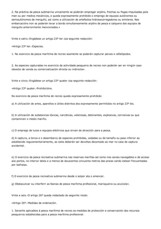 2. Na práctica da pesca submarina unicamente se poderán empregar arpóns, frechas ou fisgas impulsadas pola
man ou por medios mecánicos, e queda expresamente prohibido o emprego de equipos autónomos ou
semiautónomos de mergullo, así como a utilización de artefactos hidroescorregadores ou similares. Nas
embarcacións non se poderán levar a bordo simultaneamente arpóns de pesca e calquera dos equipos de
mergullo anteriormente mencionados.»



Vinte e catro.-Engádese un artigo 23º ter coa seguinte redacción:


«Artigo 23º ter.-Especies.


1. No exercicio da pesca marítima de recreo soamente se poderán capturar peixes e cefalópodos.



2. As especies capturadas no exercicio da actividade pesqueira de recreo non poderán ser en ningún caso
obxecto de venda ou comercialización directa ou indirecta».



Vinte e cinco.-Engádese un artigo 23º quater coa seguinte redacción:


«Artigo 23º quater.-Prohibicións.


No exercicio da pesca marítima de recreo queda expresamente prohibido:


a) A utilización de artes, aparellos e útiles distintos dos expresamente permitidos no artigo 23º bis.



b) A utilización de substancias tóxicas, narcóticas, velenosas, detonantes, explosivas, corrosivas ou que
contaminen o medio mariño.



c) O emprego de luces e equipos eléctricos que sirvan de atracción para a pesca.


d) A captura, a tenza e o desembarco de especies prohibidas, vedadas ou de tamaño ou peso inferior ao
establecido regulamentariamente, as cales deberán ser devoltas decontado ao mar no caso de captura
accidental.



e) O exercicio da pesca recreativa submarina nas reservas mariñas así como nos canais navegables e de acceso
aos portos, no interior deles e a menos de douscentos cincuenta metros das praias cando estean frecuentadas
por bañistas.



f) O exercicio da pesca recreativa submarina desde o solpor ata o amencer.


g) Obstaculizar ou interferir as faenas de pesca marítima profesional, marisqueira ou acuícola».



Vinte e seis.-O artigo 26º queda redactado do seguinte modo:


«Artigo 26º.-Medidas de ordenación.


1. Seranlle aplicables á pesca marítima de recreo as medidas de protección e conservación dos recursos
pesqueiros establecidas para a pesca marítima profesional.
 