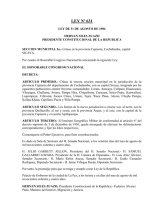 LEY Nº 631
                            LEY DE 31 DE AGOSTO DE 1984

                           HERNAN SILES ZUAZO
               PRESIDENTE CONSTITUCIONAL DE LA REPUBLICA


SECCION MUNICIPAL 3a.- Créase en la provincia Capinota, Cochabamba, capital
SICAYA.

Por cuanto el Honorable Congreso Nacional ha sancionado la siguiente Ley:

EL HONORABLE CONGRESO NACIONAL

DECRETA:

ARTICULO PRIMERO.- Créase la tercera sección municipal en la jurisdicción de la
provincia Capinota del departamento de Cochabamba, con su capital Sicaya, integrada por las
siguientes poblaciones cantón Orcoma; comunidades: Corata, Anacaya, Cullpani, Huancarani,
Vilayaque, Challuma, Sotasa, Pampa Hira, Chiquiloma, Caracara, Suicu-Pujro, Kanwallani,
Liquimpaya, Villcoma, Sicaya Chico, Umani, Tajra, Waca Plasa, Alconi, Chojña Pampa,
Kollpa Khasa, Capillani, Pucra y Wila-Pampa.

ARTICULO SEGUNDO.- Los límites de la nueva jurisdicción a crearse son: al norte, con la
provincia Quillacollo; al sur y oeste, con la provincia Arque; y al este, con la capital de la
provincia Capinota y el cantón Apillapampa.

ARTICULO TERCERO.- El Instituto Geográfico Militar de conformidad al artículo 6° del
decreto supremo de 5 de diciembre de 1950, queda encargado de efectuar las delimitaciones
correspondientes y fijar los hitos respectivos.

Comuníquese al Poder Ejecutivo, para fines constitucionales.

Es dado en Sala de Sesiones del H. Senado Nacional, a los veintiún días del mes de agosto de
mil novecientos ochenta y cuatro años.

H. JULIO GARRETT AILLON, Presidente del H. Senado Nacional.- H. SAMUEL
GALLARDO LOZADA, Presidente de la H. Cámara de Diputados.- H. Luis Añez Álvarez,
Senador Secretario.- H. Mario Rolón Anaya, Senador Secretario.- H. Guido Camacho
Rodríguez, Diputado Secretario.- H. Jaime Villegas Durán, Diputado Secretario.

Por tanto, la promulgo para que se tenga y cumpla como Ley de la República.

Palacio de Gobierno de la ciudad de La Paz, a los treinta y un días del mes de agosto de mil
novecientos ochenta y cuatro años.

HERNAN SILES ZUAZO, Presidente Constitucional de la República.- Federico Álvarez
Plata, Ministro del Interior, Migración y Justicia.
 
