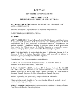 LEY Nº 639
                         LEY DE 20 DE SEPTIEMBRE DE 1984

                           HERNAN SILES ZUAZO
               PRESIDENTE CONSTITUCIONAL DE LA REPUBLICA


SECCION MUNICIPAL 3a.- Créase en la provincia Sud Lípez, Potosí, capital SAN
ANTONIO DE ESMORUCO.

Por cuanto el Honorable Congreso Nacional ha sancionado la siguiente Ley:

EL HONORABLE CONGRESO NACIONAL

DECRETA:

ARTICULO PRIMERO.- Créase la Tercera Sección Municipal, con su capital San Antonio
de Esmoruco, en la jurisdicción de la provincia Sud Lípez del Departamento de Potosí,
comprendiendo bajo la nueva jurisdicción las poblaciones: Ovejería, Ciénaga Grande, San
Antonio, Lagunillas y Peña Blanca. Teniendo los siguientes límites: Al norte, con el cantón
Santa Isabel y San Pablo; al sur, con la República Argentina; al este, con los cantones
Mojinete y Ciénaga; y al oeste, con los cantones San Antonio de Lípez y Quetena.

ARTICULO SEGUNDO.- De conformidad al artículo 6° del Decreto Supremo de 5 de
diciembre de 1950, el Instituto Geográfico Militar, queda encargado de efectuar la
demarcación, y consiguiente fijación de los hitos respectivos.

Comuníquese al Poder Ejecutivo, para fines constitucionales.

Es dado en Sala de Sesiones del H. Congreso Nacional, a los cuatro días del mes de
septiembre de mil novecientos ochenta y cuatro años.

H. JULIO GARRETT AILLON, Presidente del H. Senado Nacional.- H. SAMUEL
GALLARDO LOZADA, Presidente de la H. Cámara de Diputados.- H. Luis Añez Álvarez,
Senador Secretario.- H. Mario Rolón Anaya, Senador Secretario.- H. Guido Camacho
Rodríguez, Diputado Secretario.- H. Jaime Villegas Durán, Diputado Secretario.

Por tanto, la promulgo para que se tenga y cumpla como Ley de la República.

Palacio de Gobierno de la ciudad de La Paz, a los veinte días del mes de septiembre de mil
novecientos ochenta y cuatro años.

HERNAN SILES ZUAZO, Presidente Constitucional de la República.- Dr. Federico Álvarez
Plata, Ministro del Interior, Migración y Justicia.
 
