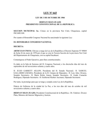 LEY N° 643
                           LEY DE 3 DE OCTUBRE DE 1984

                           HERNAN SILES ZUAZO
               PRESIDENTE CONSTITUCIONAL DE LA REPUBLICA


SECCION MUNICIPAL 3a.- Créase en la provincia Nor Cinti, Chuquisaca, capital
INCAHUASI.

Por cuanto el Honorable Congreso Nacional ha sancionado la siguiente Ley:

EL HONORABLE CONGRESO NACIONAL

DECRETA:

ARTICULO UNICO.- Elévase a rango de Ley de la República el Decreto Supremo N° 09069
de fecha 26 de enero de 1970 por el que se crea la Tercera Sección de la provincia Nor Cinti
del Departamento de Chuquisaca, con su capital Incahuasi.

Comuníquese al Poder Ejecutivo, para fines constitucionales.

Es dado en la Sala de Sesiones del H. Congreso Nacional, a los dieciocho días del mes de
septiembre de mil novecientos ochenta y cuatro años.

H. JULIO GARRETT AILLON, Presidente del H. Senado Nacional.- H. SAMUEL
GALLARDO LOZADA, Presidente de la H. Cámara de Diputados.- H. Luis Añez Álvarez,
Senador Secretario.- H. Mario Rolón Anaya, Senador Secretario.- H. Guido Camacho
Rodríguez, Diputado Secretario.- H. Guillermo Richter Ascimani, Diputado Secretario.

Por tanto, la promulgo para que se tenga y cumpla como Ley de la República.

Palacio de Gobierno de la ciudad de La Paz, a los tres días del mes de octubre de mil
novecientos ochenta y cuatro años.

HERNAN SILES ZUAZO, Presidente Constitucional de la República.- Dr. Federico Álvarez
Plata, Ministro del Interior Migración y Justicia.
 