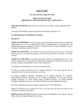 LEY N° 647
                            LEY DE 5 DE OCTUBRE DE 1984

                           HERNAN SILES ZUAZO
               PRESIDENTE CONSTITUCIONAL DE LA REPUBLICA


SECCION MUNICIPAL 4a.- Créase en la provincia Los Andes, La Paz, capital PUERTO
PEREZ.

Por cuanto el Honorable Congreso Nacional ha sancionado la siguiente Ley:

EL HONORABLE CONGRESO NACIONAL

DECRETA:

ARTICULO PRIMERO.- Créase la cuarta sección municipal de la provincia Los Andes del
departamento de La Paz, con capital Puerto Pérez, comprendiendo en su jurisdicción a las
poblaciones Huancané, Haygachi, Cahilaya, Cutusuma, Sicuya, Surique, Patapatani, Cuyavi,
Carapata, Chiarapata, Cumaná y Pajchiri.

ARTICULO SEGUNDO.- Los límites de la nueva sección son: al norte, con la provincia
Omasuyos; al sur, con la provincia Ingavi, al este con el cantón Peñas y al Oeste, con el Lago
Titicaca.

ARTICULO TERCERO.- El Instituto Geográfico Militar, de conformidad al Art. 6° del
Decreto Supremo de 5 de diciembre de 1950, queda encargado de efectuar las delimitaciones,
levantar el plano correspondiente y fijar los hitos respectivos.

Comuníquese al Poder Ejecutivo, para fines constitucionales.

Es dado en la Sala de Sesiones del H. Congreso Nacional, a los veinte días del mes de
septiembre de mil novecientos ochenta y cuatro años.

H. JULIO GARRETT AILLON, Presidente del H. Senado Nacional.- H. SAMUEL
GALLARDO LOZADA, Presidente de la H. Cámara de Diputados.- H. Luis Añez Alvarez,
Senador Secretario.- H. Mario Rolón Anaya, Senador Secretario.- H. Guido Camacho
Rodríguez, Diputado Secretario.- H. Guillermo Richter Ascimani, Diputado Secretario.

Por tanto, la promulgo para que se tenga y cumpla como Ley de la República.

Palacio de Gobierno de la ciudad de La Paz, a los cinco días del mes de octubre de mil
novecientos ochenta y cuatro años.

HERNAN SILES ZUAZO, Presidente Constitucional de la República.- Dr. Federico Álvarez
Plata, Ministro del Interior Migración y Justicia.
 