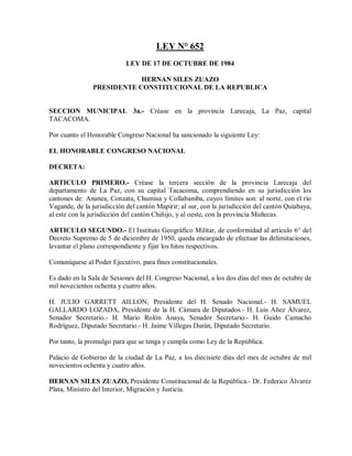 LEY N° 652
                            LEY DE 17 DE OCTUBRE DE 1984

                            HERNAN SILES ZUAZO
                PRESIDENTE CONSTITUCIONAL DE LA REPUBLICA


SECCION MUNICIPAL 3a.- Créase en la provincia Larecaja, La Paz, capital
TACACOMA.

Por cuanto el Honorable Congreso Nacional ha sancionado la siguiente Ley:

EL HONORABLE CONGRESO NACIONAL

DECRETA:

ARTICULO PRIMERO.- Créase la tercera sección de la provincia Larecaja del
departamento de La Paz, con su capital Tacacoma, comprendiendo en su jurisdicción los
cantones de: Ananea, Conzata, Chumisa y Collabamba, cuyos límites son: al norte, con el río
Vagande, de la jurisdicción del cantón Mapirir; al sur, con la jurisdicción del cantón Quiabaya,
al este con la jurisdicción del cantón Chiñijo, y al oeste, con la provincia Muñecas.

ARTICULO SEGUNDO.- El Instituto Geográfico Militar, de conformidad al artículo 6° del
Decreto Supremo de 5 de diciembre de 1950, queda encargado de efectuar las delimitaciones,
levantar el plano correspondiente y fijar los hitos respectivos.

Comuníquese al Poder Ejecutivo, para fines constitucionales.

Es dado en la Sala de Sesiones del H. Congreso Nacional, a los dos días del mes de octubre de
mil novecientos ochenta y cuatro años.

H. JULIO GARRETT AILLON, Presidente del H. Senado Nacional.- H. SAMUEL
GALLARDO LOZADA, Presidente de la H. Cámara de Diputados.- H. Luis Añez Álvarez,
Senador Secretario.- H. Mario Rolón Anaya, Senador Secretario.- H. Guido Camacho
Rodríguez, Diputado Secretario.- H. Jaime Villegas Durán, Diputado Secretario.

Por tanto, la promulgo para que se tenga y cumpla como Ley de la República.

Palacio de Gobierno de la ciudad de La Paz, a los diecisiete días del mes de octubre de mil
novecientos ochenta y cuatro años.

HERNAN SILES ZUAZO, Presidente Constitucional de la República.- Dr. Federico Álvarez
Plata, Ministro del Interior, Migración y Justicia.
 