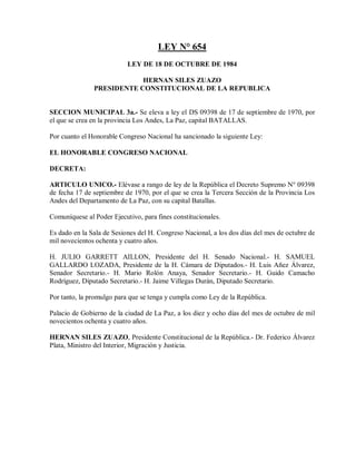LEY N° 654
                           LEY DE 18 DE OCTUBRE DE 1984

                           HERNAN SILES ZUAZO
               PRESIDENTE CONSTITUCIONAL DE LA REPUBLICA


SECCION MUNICIPAL 3a.- Se eleva a ley el DS 09398 de 17 de septiembre de 1970, por
el que se crea en la provincia Los Andes, La Paz, capital BATALLAS.

Por cuanto el Honorable Congreso Nacional ha sancionado la siguiente Ley:

EL HONORABLE CONGRESO NACIONAL

DECRETA:

ARTICULO UNICO.- Elévase a rango de ley de la República el Decreto Supremo N° 09398
de fecha 17 de septiembre de 1970, por el que se crea la Tercera Sección de la Provincia Los
Andes del Departamento de La Paz, con su capital Batallas.

Comuníquese al Poder Ejecutivo, para fines constitucionales.

Es dado en la Sala de Sesiones del H. Congreso Nacional, a los dos días del mes de octubre de
mil novecientos ochenta y cuatro años.

H. JULIO GARRETT AILLON, Presidente del H. Senado Nacional.- H. SAMUEL
GALLARDO LOZADA, Presidente de la H. Cámara de Diputados.- H. Luis Añez Álvarez,
Senador Secretario.- H. Mario Rolón Anaya, Senador Secretario.- H. Guido Camacho
Rodríguez, Diputado Secretario.- H. Jaime Villegas Durán, Diputado Secretario.

Por tanto, la promulgo para que se tenga y cumpla como Ley de la República.

Palacio de Gobierno de la ciudad de La Paz, a los diez y ocho días del mes de octubre de mil
novecientos ochenta y cuatro años.

HERNAN SILES ZUAZO, Presidente Constitucional de la República.- Dr. Federico Álvarez
Plata, Ministro del Interior, Migración y Justicia.
 