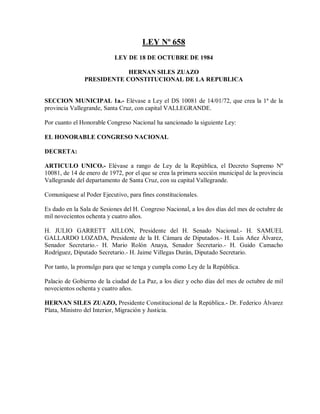 LEY Nº 658
                           LEY DE 18 DE OCTUBRE DE 1984

                           HERNAN SILES ZUAZO
               PRESIDENTE CONSTITUCIONAL DE LA REPUBLICA


SECCION MUNICIPAL 1a.- Elévase a Ley el DS 10081 de 14/01/72, que crea la 1ª de la
provincia Vallegrande, Santa Cruz, con capital VALLEGRANDE.

Por cuanto el Honorable Congreso Nacional ha sancionado la siguiente Ley:

EL HONORABLE CONGRESO NACIONAL

DECRETA:

ARTICULO UNICO.- Elévase a rango de Ley de la República, el Decreto Supremo Nº
10081, de 14 de enero de 1972, por el que se crea la primera sección municipal de la provincia
Vallegrande del departamento de Santa Cruz, con su capital Vallegrande.

Comuníquese al Poder Ejecutivo, para fines constitucionales.

Es dado en la Sala de Sesiones del H. Congreso Nacional, a los dos días del mes de octubre de
mil novecientos ochenta y cuatro años.

H. JULIO GARRETT AILLON, Presidente del H. Senado Nacional.- H. SAMUEL
GALLARDO LOZADA, Presidente de la H. Cámara de Diputados.- H. Luis Añez Álvarez,
Senador Secretario.- H. Mario Rolón Anaya, Senador Secretario.- H. Guido Camacho
Rodríguez, Diputado Secretario.- H. Jaime Villegas Durán, Diputado Secretario.

Por tanto, la promulgo para que se tenga y cumpla como Ley de la República.

Palacio de Gobierno de la ciudad de La Paz, a los diez y ocho días del mes de octubre de mil
novecientos ochenta y cuatro años.

HERNAN SILES ZUAZO, Presidente Constitucional de la República.- Dr. Federico Álvarez
Plata, Ministro del Interior, Migración y Justicia.
 