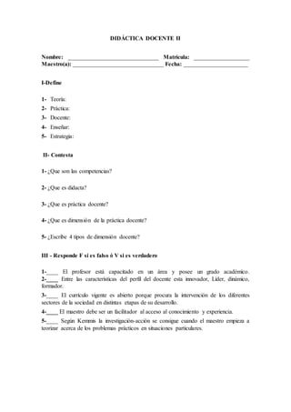 DIDÁCTICA DOCENTE II
Nombre: _______________________________ Matrícula: ___________________
Maestro(a): _______________________________ Fecha: ______________________
I-Define
1- Teoría:
2- Práctica:
3- Docente:
4- Enseñar:
5- Estrategia:
II- Contesta
1- ¿Que son las competencias?
2- ¿Que es didacta?
3- ¿Que es práctica docente?
4- ¿Que es dimensión de la práctica docente?
5- ¿Escribe 4 tipos de dimensión docente?
III - Responde F si es falso ó V si es verdadero
1-____ El profesor está capacitado en un área y posee un grado académico.
2-____ Entre las características del perfil del docente esta innovador, Líder, dinámico,
formador.
3-____ El currículo vigente es abierto porque procura la intervención de los diferentes
sectores de la sociedad en distintas etapas de su desarrollo.
4-____ El maestro debe ser un facilitador al acceso al conocimiento y experiencia.
5-____ Según Kemmis la investigación-acción se consigue cuando el maestro empieza a
teorizar acerca de los problemas prácticos en situaciones particulares.
 