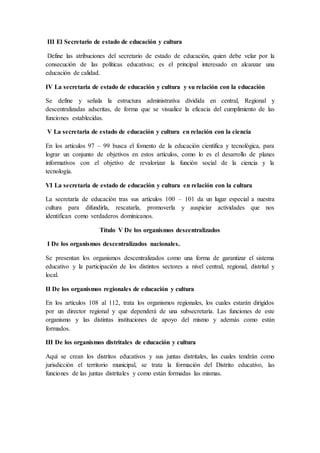 III El Secretario de estado de educación y cultura
Define las atribuciones del secretario de estado de educación, quien debe velar por la
consecución de las políticas educativas; es el principal interesado en alcanzar una
educación de calidad.
IV La secretaria de estado de educación y cultura y su relación con la educación
Se define y señala la estructura administrativa dividida en central, Regional y
descentralizadas adscritas, de forma que se visualice la eficacia del cumplimiento de las
funciones establecidas.
V La secretaria de estado de educación y cultura en relación con la ciencia
En los artículos 97 – 99 busca el fomento de la educación científica y tecnológica, para
lograr un conjunto de objetivos en estos artículos, como lo es el desarrollo de planes
informativos con el objetivo de revalorizar la función social de la ciencia y la
tecnología.
VI La secretaria de estado de educación y cultura en relación con la cultura
La secretaría de educación tras sus artículos 100 – 101 da un lugar especial a nuestra
cultura para difundirla, rescatarla, promoverla y auspiciar actividades que nos
identifican como verdaderos dominicanos.
Título V De los organismos descentralizados
I De los organismos descentralizados nacionales.
Se presentan los organismos descentralizados como una forma de garantizar el sistema
educativo y la participación de los distintos sectores a nivel central, regional, distrital y
local.
II De los organismos regionales de educación y cultura
En los artículos 108 al 112, trata los organismos regionales, los cuales estarán dirigidos
por un director regional y que dependerá de una subsecretaría. Las funciones de este
organismo y las distintas instituciones de apoyo del mismo y además como están
formados.
III De los organismos distritales de educación y cultura
Aquí se crean los distritos educativos y sus juntas distritales, las cuales tendrán como
jurisdicción el territorio municipal, se trata la formación del Distrito educativo, las
funciones de las juntas distritales y como están formadas las mismas.
 