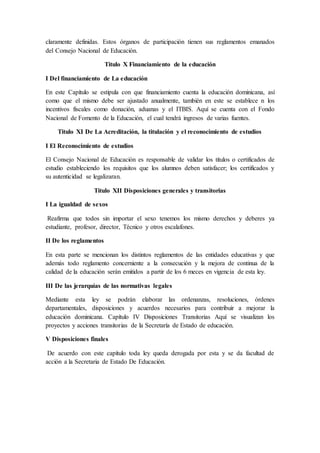 claramente definidas. Estos órganos de participación tienen sus reglamentos emanados
del Consejo Nacional de Educación.
Titulo X Financiamiento de la educación
I Del financiamiento de La educación
En este Capítulo se estipula con que financiamiento cuenta la educación dominicana, así
como que el mismo debe ser ajustado anualmente, también en este se establece n los
incentivos fiscales como donación, aduanas y el ITBIS. Aquí se cuenta con el Fondo
Nacional de Fomento de la Educación, el cual tendrá ingresos de varias fuentes.
Titulo XI De La Acreditación, la titulación y el reconocimiento de estudios
I El Reconocimiento de estudios
El Consejo Nacional de Educación es responsable de validar los títulos o certificados de
estudio estableciendo los requisitos que los alumnos deben satisfacer; los certificados y
su autenticidad se legalizaran.
Titulo XII Disposiciones generales y transitorias
I La igualdad de sexos
Reafirma que todos sin importar el sexo tenemos los mismo derechos y deberes ya
estudiante, profesor, director, Técnico y otros escalafones.
II De los reglamentos
En esta parte se mencionan los distintos reglamentos de las entidades educativas y que
además todo reglamento concerniente a la consecución y la mejora de continua de la
calidad de la educación serán emitidos a partir de los 6 meces en vigencia de esta ley.
III De las jerarquías de las normativas legales
Mediante esta ley se podrán elaborar las ordenanzas, resoluciones, órdenes
departamentales, disposiciones y acuerdos necesarios para contribuir a mejorar la
educación dominicana. Capítulo IV Disposiciones Transitorias Aquí se visualizan los
proyectos y acciones transitorias de la Secretaría de Estado de educación.
V Disposiciones finales
De acuerdo con este capítulo toda ley queda derogada por esta y se da facultad de
acción a la Secretaria de Estado De Educación.
 