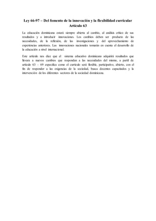 Ley 66-97 – Del fomento de la innovación y la flexibilidad curricular
Artículo 63
La educación dominicana estará siempre abierta al cambio, al análisis crítico de sus
resultados y a introducir innovaciones. Los cambios deben ser producto de las
necesidades, de la reflexión, de las investigaciones y del aprovechamiento de
experiencias anteriores. Las innovaciones nacionales tomarán en cuenta el desarrollo de
la educación a nivel internacional.
Este artículo nos dice que el sistema educativo dominicano adquirirá resultados que
llevara a nuevos cambios que respondan a las necesidades del mismo, a partil de
artículo 63 – 69 especifica como el currículo será flexible, participativo, abierto, con el
fin de responder a las exigencias de la sociedad, busca docentes capacitados y la
intervención de los diferentes sectores de la sociedad dominicana.
 
