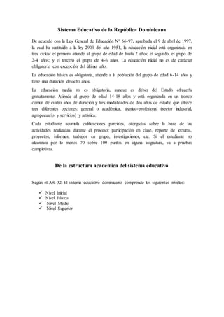 Sistema Educativo de la República Dominicana
De acuerdo con la Ley General de Educación N° 66-97, aprobada el 9 de abril de 1997,
la cual ha sustituido a la ley 2909 del año 1951, la educación inicial está organizada en
tres ciclos: el primero atiende al grupo de edad de hasta 2 años; el segundo, el grupo de
2-4 años; y el tercero el grupo de 4-6 años. La educación inicial no es de carácter
obligatorio con excepción del último año.
La educación básica es obligatoria, atiende a la población del grupo de edad 6-14 años y
tiene una duración de ocho años.
La educación media no es obligatoria, aunque es deber del Estado ofrecerla
gratuitamente. Atiende al grupo de edad 14-18 años y está organizada en un tronco
común de cuatro años de duración y tres modalidades de dos años de estudio que ofrece
tres diferentes opciones: general o académica, técnico-profesional (sector industrial,
agropecuario y servicios) y artística.
Cada estudiante acumula calificaciones parciales, otorgadas sobre la base de las
actividades realizadas durante el proceso: participación en clase, reporte de lecturas,
proyectos, informes, trabajos en grupo, investigaciones, etc. Si el estudiante no
alcanzara por lo menos 70 sobre 100 puntos en alguna asignatura, va a pruebas
completivas.
De la estructura académica del sistema educativo
Según el Art. 32. El sistema educativo dominicano comprende los siguientes niveles:
 Nivel Inicial
 Nivel Básico
 Nivel Medio
 Nivel Superior
 