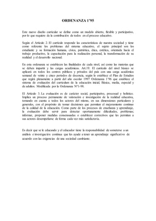 ORDENANZA 1’95
Este nuevo diseño curricular se define como un modelo abierto, flexible y participativo,
por lo que requiere de la contribución de todos en el proceso educativo.
Según el Artículo 2. El currículo responde las características de nuestra sociedad y tiene
como referente los problemas del sistema educativo, el sujeto principal son los
estudiante y su formación humana, cívica, patriótica, ética, estética, orientada hacia el
trabajo productivo, la capacitación para la realización personal, la transformación de su
realidad y el desarrollo nacional.
En esta ordenanza se establecen las finalidades de cada nivel, así como las materias que
se deben impartir y las cargas académicas. Art.19. El currículo del nivel básico se
aplicará en todos los centros públicos y privados del país con una carga académica
semanal de veinte y cinco periodos de docencia, según lo establece el Plan de Estudios
que regirá plenamente a partir del año escolar 1997 Ordenanza 1’96 que establece el
sistema de evaluación del curriculum de la educación inicial, Básica, media, especial y
de adultos. Modificada por la Ordenanza Nº1-98.
El Artículo 3. La evaluación es de carácter social, participativo, procesual y holístico.
Implica un proceso permanente de valoración e investigación de la realidad educativa,
tomando en cuenta a todos los actores del mismo, en sus dimensiones particulares y
generales, con el propósito de tomar decisiones que permitan el mejoramiento continuo
de la calidad de la educación. Como parte de los procesos de enseñanza y aprendizaje,
la evaluación debe servir para detectar oportunamente dificultades, problemas;
informar, proponer medidas consensuadas o establecer correctivos que les permitan a
sus actores desempeñarse de forma cada vez más satisfactoria.
Es decir que se le educando y el educador tiene la responsabilidad de someterse a un
análisis e investigación continua que les ayude a tener un aprendizaje significativo de
acuerdo con las exigencias de una sociedad cambiante.
 