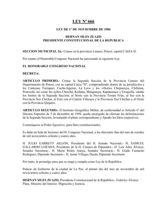 LEY Nº 666
                          LEY DE 1° DE NOVIEMBRE DE 1984

                           HERNAN SILES ZUAZO
               PRESIDENTE CONSTITUCIONAL DE LA REPUBLICA


SECCION MUNICIPAL 2a.- Créase en la provincia Linares, Potosí, capital CAIZA D.

Por cuanto el Honorable Congreso Nacional ha sancionado la siguiente Ley:

EL HONORABLE CONGRESO NACIONAL

DECRETA:

ARTICULO PRIMERO.- Créase la Segunda Sección de la Provincia Linares del
Departamento de Potosí, con su capital Caiza "D", comprendiendo dentro de su jurisdicción a
los Cantones Tuctapari, Cuchu-Ingenio, La Lava y los villorios Chajnacaya, Chillama,
Poncochi, así como los ayllos Chorcha, Kollana, Mangasaya, Kapakanaca y Uruquilla, siendo
los límites de la Segunda Sección; al Norte con la Provincia Tomás Frias, al Sur con la
Provincia Nor Chichas, al Este con el Cantón Vilacaya y la Provincia Nor Chichas y al Oeste
con la Provincia Quijarro.

ARTICULO SEGUNDO.- El Instituto Geográfico Militar, de conformidad al Artículo 6° del
Decreto Supremo de 5 de diciembre de 1950, queda encargado de efectuar las delimitaciones
de la Segunda Sección, levantando el plano correspondiente y fijando los hitos respectivos.

Comuníquese al Poder Ejecutivo, para fines constitucionales.

Es dado en Sala de Sesiones del H. Congreso Nacional, a los diecisiete días del mes de octubre
de mil novecientos ochenta y cuatro años.

H. JULIO GARRETT AILLON, Presidente del H. Senado Nacional.- H. SAMUEL
GALLARDO LOZADA, Presidente de la H. Cámara de Diputados.- H. Luis Añez Álvarez,
Senador Secretario.- H. Mario Rolón Anaya, Senador Secretario.- H. Guido Camacho
Rodríguez, Diputado Secretario.- H. Jaime Villegas Durán, Diputado Secretario.

Por tanto, la promulgo para que se tenga y cumpla como Ley de la República.

Palacio de Gobierno de la ciudad de La Paz, al primer día del mes de noviembre de mil
novecientos ochenta y cuatro años.

HERNAN SILES ZUAZO, Presidente Constitucional de la República.- Federico Álvarez
Plata, Ministro del Interior, Migración y Justicia.
 