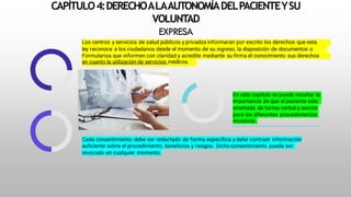 CAPÍTULO4:DERECHOALAAUTONOMÍADELPACIENTEYSU
VOLUNTAD
EXPRESA
Los centros y servicios de salud públicos y privados informaran por escrito los derechos que esta
ley reconoce a los ciudadanos desde el momento de su ingreso, la disposición de documentos o
Formularios que informen con claridad y acredite mediante su firma el conocimiento sus derechos
en cuanto la utilización de servicios médicos.
En este capítulo se puede resaltar la
importancia de que el paciente este
orientado de forma verbal y escrita
para los diferentes procedimientos
invasivos.
Cada consentimiento debe ser redactado de forma específica y debe contraer información
suficiente sobre el procedimiento, beneficios y riesgos. Dicho consentimiento puede ser
revocado en cualquier momento.
 