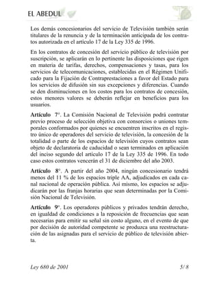 Los demás concesionarios del servicio de Televisión también serán
titulares de la renuncia y de la terminación anticipada de los contra-
tos autorizada en el artículo 17 de la Ley 335 de 1996.
En los contratos de concesión del servicio público de televisión por
suscripción, se aplicarán en lo pertinente las disposiciones que rigen
en materia de tarifas, derechos, compensaciones y tasas, para los
servicios de telecomunicaciones, establecidas en el Régimen Unifi-
cado para la Fijación de Contraprestaciones a favor del Estado para
los servicios de difusión sin sus excepciones y diferencias. Cuando
se den disminuciones en los costos para los contratos de concesión,
estos menores valores se deberán reflejar en beneficios para los
usuarios.
            °. La Comisión Nacional de Televisión podrá contratar
previo proceso de selección objetiva con consorcios o uniones tem-
porales conformados por quienes se encuentren inscritos en el regis-
tro único de operadores del servicio de televisión, la concesión de la
totalidad o parte de los espacios de televisión cuyos contratos sean
objeto de declaratoria de caducidad o sean terminados en aplicación
del inciso segundo del artículo 17 de la Ley 335 de 1996. En todo
caso estos contratos vencerán el 31 de diciembre del año 2003.
            °. A partir del año 2004, ningún concesionario tendrá
menos del 11 % de los espacios triple AA, adjudicados en cada ca-
nal nacional de operación pública. Así mismo, los espacios se adju-
dicarán por las franjas horarias que sean determinadas por la Comi-
sión Nacional de Televisión.
            °. Los operadores públicos y privados tendrán derecho,
en igualdad de condiciones a la reposición de frecuencias que sean
necesarias para emitir su señal sin costo alguno, en el evento de que
por decisión de autoridad competente se produzca una reestructura-
ción de las asignadas para el servicio de público de televisión abier-
ta.



Ley 680 de 2001                                                   5/ 8
 
