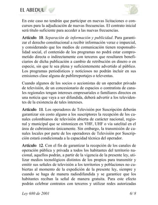 En este caso no tendrán que participar en nuevas licitaciones o con-
cursos para la adjudicación de nuevas frecuencias. El contrato inicial
será título suficiente para acceder a las nuevas frecuencias.
             . Separación de información y publicidad. Para garanti-
zar el derecho constitucional a recibir información veraz e imparcial,
y considerando que los medios de comunicación tienen responsabi-
lidad social, el contenido de los programas no podrá estar compro-
metido directa o indirectamente con terceros que resultaren benefi-
ciarios de dicha publicación a cambio de retribución en dinero o en
especie, sin que le sea plena y suficientemente advertido al público.
Los programas periodísticos y noticiosos no podrán incluir en sus
emisiones clase alguna de publirreportajes o televentas.
Cuando algunos de los socios o accionistas de un operador privado
de televisión, de un concesionario de espacios o contratista de cana-
les regionales tengan intereses empresariales o familiares directos en
una noticia que vaya a ser difundida, deberá advertir a los televiden-
tes de la existencia de tales intereses.
             . Los operadores de Televisión por Suscripción deberán
garantizar sin costo alguno a los suscriptores la recepción de los ca-
nales colombianos de televisión abierta de carácter nacional, regio-
nal y municipal que se sintonicen en VHF, UHF o vía satelital en el
área de cubrimiento únicamente. Sin embargo, la transmisión de ca-
nales locales por parte de los operadores de Televisión por Suscrip-
ción estará condicionada a la capacidad técnica del operador.
             . Con el fin de garantizar la recepción de los canales de
operación pública y privada a todos los habitantes del territorio na-
cional, aquellos podrán, a partir de la vigencia de la presente ley, uti-
lizar medios tecnológicos distintos de los propios para transmitir y
emitir sus señales de televisión a los territorios y poblaciones no cu-
biertas al momento de la expedición de la presente ley, siempre y
cuando se haga de manera radiodifundida y se garantice que los
habitantes reciban la señal de manera gratuita. Para este efecto
podrán celebrar contratos con terceros y utilizar redes autorizadas

Ley 680 de 2001                                                     6/ 8
 