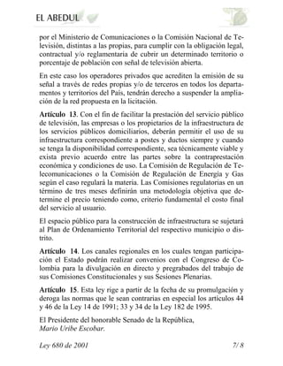 por el Ministerio de Comunicaciones o la Comisión Nacional de Te-
levisión, distintas a las propias, para cumplir con la obligación legal,
contractual y/o reglamentaria de cubrir un determinado territorio o
porcentaje de población con señal de televisión abierta.
En este caso los operadores privados que acrediten la emisión de su
señal a través de redes propias y/o de terceros en todos los departa-
mentos y territorios del País, tendrán derecho a suspender la amplia-
ción de la red propuesta en la licitación.
             . Con el fin de facilitar la prestación del servicio público
de televisión, las empresas o los propietarios de la infraestructura de
los servicios públicos domiciliarios, deberán permitir el uso de su
infraestructura correspondiente a postes y ductos siempre y cuando
se tenga la disponibilidad correspondiente, sea técnicamente viable y
exista previo acuerdo entre las partes sobre la contraprestación
económica y condiciones de uso. La Comisión de Regulación de Te-
lecomunicaciones o la Comisión de Regulación de Energía y Gas
según el caso regulará la materia. Las Comisiones regulatorias en un
término de tres meses definirán una metodología objetiva que de-
termine el precio teniendo como, criterio fundamental el costo final
del servicio al usuario.
El espacio público para la construcción de infraestructura se sujetará
al Plan de Ordenamiento Territorial del respectivo municipio o dis-
trito.
            . Los canales regionales en los cuales tengan participa-
ción el Estado podrán realizar convenios con el Congreso de Co-
lombia para la divulgación en directo y pregrabados del trabajo de
sus Comisiones Constitucionales y sus Sesiones Plenarias.
             . Esta ley rige a partir de la fecha de su promulgación y
deroga las normas que le sean contrarias en especial los artículos 44
y 46 de la Ley 14 de 1991; 33 y 34 de la Ley 182 de 1995.
El Presidente del honorable Senado de la República,
Mario Uribe Escobar.

Ley 680 de 2001                                                     7/ 8
 