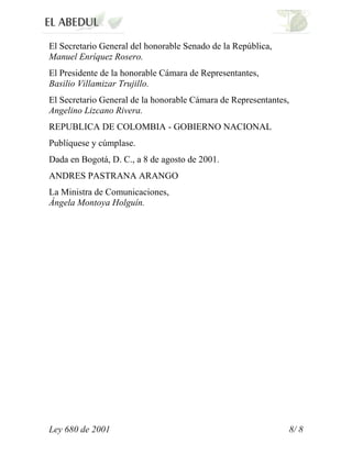 El Secretario General del honorable Senado de la República,
Manuel Enríquez Rosero.
El Presidente de la honorable Cámara de Representantes,
Basilio Villamizar Trujillo.
El Secretario General de la honorable Cámara de Representantes,
Angelino Lizcano Rivera.
REPUBLICA DE COLOMBIA - GOBIERNO NACIONAL
Publíquese y cúmplase.
Dada en Bogotá, D. C., a 8 de agosto de 2001.
ANDRES PASTRANA ARANGO
La Ministra de Comunicaciones,
Ángela Montoya Holguín.




Ley 680 de 2001                                               8/ 8
 