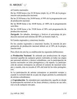a) Canales nacionales
De las 19:00 horas a las 22:30 horas (triple A), el 70% de la progra-
mación será producción nacional.
De las 22:30 horas a las 24:00 horas, el 50% de la programación será
de producción nacional.
De las 00:00 horas a las 10:00 horas, el 100% de la programación
será libre.
De las 10:00 horas a las 19:00 horas el 50% será programación de
producción nacional.
   á      . En sábados, domingos y festivos el porcentaje de pro-
ducción nacional será mínimo del 50% en horario triple A;
b) Canales regionales y estaciones locales.
En los canales regionales y estaciones locales, la emisión de pro-
gramación de producción nacional deberá ser el 50% de la progra-
mación total.
Para efecto de esta ley se establecerán las siguientes definiciones:
a) Producción Nacional. Se entiende por producciones de origen
nacional aquellas de cualquier género realizadas en todas sus etapas
por personal artístico y técnico colombiano, con la participación de
actores nacionales en roles protagónicos y de reparto. La participa-
ción de actores extranjeros no alterará el carácter de nacional siem-
pre y cuando, ésta no exceda el 10% del total de los roles protagóni-
cos;
b) La participación de artistas extranjeros se permitirá siempre y
cuando la normatividad de su país de origen permita la contratación
de artistas colombianos;
c) Coproducción. Se entenderá por coproducción, aquella en donde
la participación nacional en las áreas artística y técnica no sea infe-
rior a la de cualquier otro país.



Ley 680 de 2001                                                    3/ 8
 