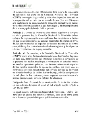 El incumplimiento de estas obligaciones dará lugar a la imposición
de sanciones por parte de la Comisión Nacional de Televisión
(CNTV), que según la gravedad y reincidencia pueden consistir en
la suspensión del servicio por un período de tres (3) a seis (6) meses
a la declaratoria de caducidad de la concesión respectiva sin perjui-
cio de las acciones judiciales a que haya lugar y del incumplimiento
de la norma y principios del debido proceso.
            °. Dentro de los treinta días hábiles siguientes a la vigen-
cia de la presente ley, la Comisión Nacional de Televisión deberá
elaborar la reglamentación que establezca las condiciones y límites
en que los concesionarios de canales nacionales de operación priva-
da, los concesionarios de espacios de canales nacionales de opera-
ción pública y los contratistas de televisión regional y local pueden
efectuar repeticiones de la programación.
             °. Se autoriza, a la Comisión Nacional de Televisión
(CNTV), como a las Juntas administradoras de los Canales Regiona-
les para que, dentro de los tres (3) meses siguientes a la vigencia de
la presente ley, revise, modifique y reestructure los actuales contra-
tos con los operadores privados, con los concesionarios de espacios
de los canales nacionales de operación pública, así como con los
contratistas de otras modalidades del servicio público de televisión
en materia de rebaja de tarifas, forma de pago, adición compensato-
ria del plazo de los contratos y otros aspectos que conduzcan a la
normal prestación del servicio público de televisión.
   á      . Para efectos de la reestructuración de las tarifas prevista
en este artículo derogase el literal g) del artículo quinto (5°) de la
Ley 182 de 1995.
De igual manera, la Comisión Nacional de Televisión - CNTV - de-
berá tener en cuenta los cambios ocurridos, tanto en la oferta como
en la demanda potencial de pauta publicitaria en televisión.




Ley 680 de 2001                                                    4/ 8
 
