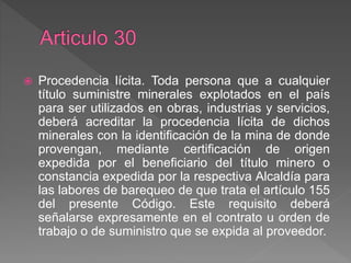 Procedencia lícita. Toda persona que a cualquier
título suministre minerales explotados en el país
para ser utilizados en obras, industrias y servicios,
deberá acreditar la procedencia lícita de dichos
minerales con la identificación de la mina de donde
provengan, mediante certificación de origen
expedida por el beneficiario del título minero o
constancia expedida por la respectiva Alcaldía para
las labores de barequeo de que trata el artículo 155
del presente Código. Este requisito deberá
señalarse expresamente en el contrato u orden de
trabajo o de suministro que se expida al proveedor.
 