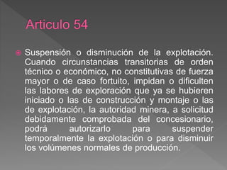  Suspensión o disminución de la explotación.
Cuando circunstancias transitorias de orden
técnico o económico, no constitutivas de fuerza
mayor o de caso fortuito, impidan o dificulten
las labores de exploración que ya se hubieren
iniciado o las de construcción y montaje o las
de explotación, la autoridad minera, a solicitud
debidamente comprobada del concesionario,
podrá autorizarlo para suspender
temporalmente la explotación o para disminuir
los volúmenes normales de producción.
 