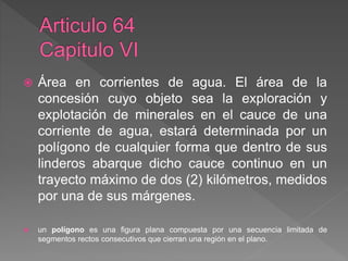  Área en corrientes de agua. El área de la
concesión cuyo objeto sea la exploración y
explotación de minerales en el cauce de una
corriente de agua, estará determinada por un
polígono de cualquier forma que dentro de sus
linderos abarque dicho cauce continuo en un
trayecto máximo de dos (2) kilómetros, medidos
por una de sus márgenes.
 un polígono es una figura plana compuesta por una secuencia limitada de
segmentos rectos consecutivos que cierran una región en el plano.
 