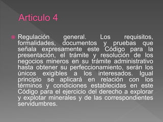  Regulación general. Los requisitos,
formalidades, documentos y pruebas que
señala expresamente este Código para la
presentación, el trámite y resolución de los
negocios mineros en su trámite administrativo
hasta obtener su perfeccionamiento, serán los
únicos exigibles a los interesados. Igual
principio se aplicará en relación con los
términos y condiciones establecidas en este
Código para el ejercicio del derecho a explorar
y explotar minerales y de las correspondientes
servidumbres.
 