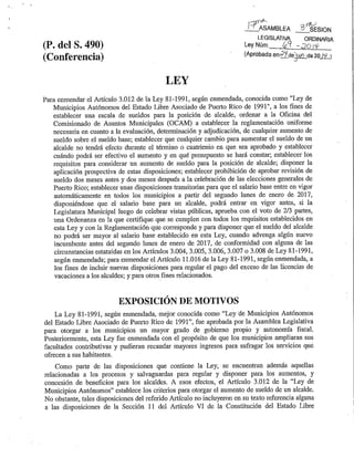 Ley 69, 24 de junio 2014
LEY
Para enmendar el Artículo 3.012 de la Ley 81-1991, según enmendada, conocida como "Ley de
Municipios Autónomos del Estado Libre Asociado de Puerto Rico de 1991", a los fines de
establecer una escala de sueldos para la posición de alcalde, ordenar a la Oficina del
Comisionado de Asuntos Municipales (OCAM) a establecer la reglamentación uniforme
necesaria en cuanto a la evaluación, determinación y adjudicación, de cualquier aumento de
sueldo sobre el sueldo base; establecer que cualquier cambio para aumentar el sueldo de un
alcalde no tendrá efecto durante el término o cuatrienio en que sea aprobado y establecer
cuándo podrá ser efectivo el aumento y en qué presupuesto se hará constar; establecer los
requisitos para considerar un aumento de sueldo para la posición de alcalde; disponer la
aplicación prospectiva de estas disposiciones; establecer prohibición de aprobar revisión de
sueldo dos meses antes y dos meses después a la celebración de las elecciones generales de
Puerto Rico; establecer unas disposiciones transitorias para que el salario base entre en vigor
automáticamente en todos los municipios a partir del segundo lunes de enero de 2017,
disponiéndose que el salario base para un alcalde, podrá entrar en vigor antes, si la
Legislatura Municipal luego de celebrar vistas públicas, aprueba con el voto de 2/3 partes,
una Ordenanza en la que certifique que se cumplen con todos los requisitos establecidos en
esta Ley y con la Reglamentación que corresponde y para disponer que el sueldo del alcalde
no podrá ser mayor al salario base establecido en esta Ley, cuando advenga algún nuevo
incumbente antes del segundo lunes de enero de 2017, de conformidad con alguna de las
circunstancias estatuidas en los Artículos 3.004, 3.005, 3.006, 3.007 o 3.008 de Ley 81-1991,
según enmendada; para enmendar el Artículo 11.016 de la Ley 81-1991, según enmendada, a
los fines de incluir nuevas disposiciones para regular el pago del exceso de las licencias de
vacaciones a los alcaldes; y para otros fines relacionados.
EXPOSICIÓN DE MOTIVOS
La Ley 81-1991, según enmendada, mejor conocida como “Ley de Municipios Autónomos
del Estado Libre Asociado de Puerto Rico de 1991”, fue aprobada por la Asamblea Legislativa
para otorgar a los municipios un mayor grado de gobierno propio y autonomía fiscal.
Posteriormente, esta Ley fue enmendada con el propósito de que los municipios ampliaran sus
facultades contributivas y pudieran recaudar mayores ingresos para sufragar los servicios que
ofrecen a sus habitantes.
Como parte de las disposiciones que contiene la Ley, se encuentran además aquellas
relacionadas a los procesos y salvaguardas para regular y disponer para los aumentos, y
concesión de beneficios para los alcaldes. A esos efectos, el Artículo 3.012 de la “Ley de
Municipios Autónomos” establece los criterios para otorgar el aumento de sueldo de un alcalde.
No obstante, tales disposiciones del referido Artículo no incluyeron en su texto referencia alguna
a las disposiciones de la Sección 11 del Artículo VI de la Constitución del Estado Libre Asociado
 