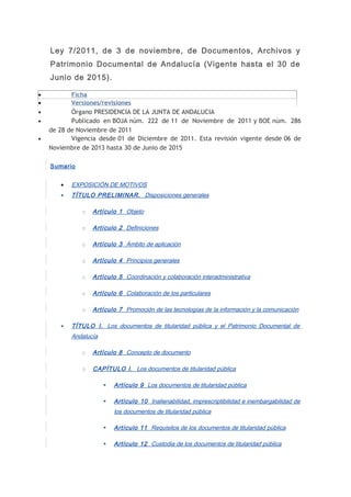 Ley 7/2011, de 3 de noviembre, de Documentos, Archivos y 
Patrimonio Documental de Andalucía (Vigente hasta el 30 de 
Junio de 2015). 
· Ficha 
· Versiones/revisiones 
· Órgano PRESIDENCIA DE LA JUNTA DE ANDALUCIA 
· Publicado en BOJA núm. 222 de 11 de Noviembre de 2011 y BOE núm. 286 
de 28 de Noviembre de 2011 
· Vigencia desde 01 de Diciembre de 2011. Esta revisión vigente desde 06 de 
Noviembre de 2013 hasta 30 de Junio de 2015 
Sumario 
· EXPOSICIÓN DE MOTIVOS 
· TÍTULO PRELIMINAR. Disposiciones generales 
o Artículo 1 Objeto 
o Artículo 2 Definiciones 
o Artículo 3 Ámbito de aplicación 
o Artículo 4 Principios generales 
o Artículo 5 Coordinación y colaboración interadministrativa 
o Artículo 6 Colaboración de los particulares 
o Artículo 7 Promoción de las tecnologías de la información y la comunicación 
· TÍTULO I. Los documentos de titularidad pública y el Patrimonio Documental de 
Andalucía 
o Artículo 8 Concepto de documento 
o CAPÍTULO I. Los documentos de titularidad pública 
 Artículo 9 Los documentos de titularidad pública 
 Artículo 10 Inalienabilidad, imprescriptibilidad e inembargabilidad de 
los documentos de titularidad pública 
 Artículo 11 Requisitos de los documentos de titularidad pública 
 Artículo 12 Custodia de los documentos de titularidad pública 
 
