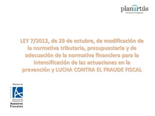 LEY 7/2012, de 29 de octubre, de modificación de
   la normativa tributaria, presupuestaria y de
  adecuación de la normativa financiera para la
      intensificación de las actuaciones en la
 prevención y LUCHA CONTRA EL FRAUDE FISCAL
 