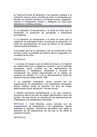 a) Todas las formas de esclavitud o las prácticas análogas a la
esclavitud, como la venta y el tráfico de niños, la servidumbre por
deudas y la condición de siervo, y el trabajo forzoso u obligatorio,
incluido el reclutamiento forzoso u obligatorio de niños para
utilizarlos en conflictos armados;


b) La utilización, el reclutamiento o la oferta de niños para la
prostitución, la producción de pornografía o actuaciones
pornográficas;

c) La utilización, el reclutamiento o la oferta de niños para la
realización de actividades ilícitas, en particular la producción y el
tráfico de estupefacientes, tal como se definen en los tratados
internacionales pertinentes, y

d) El trabajo que, por su naturaleza o por las condiciones en que
se lleva a cabo, es probable que dañe la salud, la seguridad o la
moralidad de los niños.

ARTÍCULO 4.

1. Los tipos de trabajo a que se refiere el artículo 3, d) deberán
ser determinados por la legislación nacional o por la autoridad
competente, previa consulta con las organizaciones de
empleadores y trabajadores interesadas y tomando en
consideración las normas internacionales en la materia, en
particular los párrafos 3 y 4 de la Recomendación sobre las
peores formas de trabajo infantil, 1999.

2. La autoridad competente, previa consulta con las
organizaciones de empleadores y de trabajadores interesadas,
deberá localizar dónde se practican los tipos de trabajo
determinados a tenor del párrafo 1 de este artículo.

3. Deberá examinarse periódicamente y, en caso necesario,
revisarse la lista de los tipos de trabajo determinados a tenor del
párrafo 1 de este artículo, en consulta con las organizaciones de
empleadores y de trabajadores interesadas.

ARTÍCULO 5. Todo Miembro, previa consulta con las
organizaciones de empleadores y de trabajadores, deberá
establecer o designar, mecanismos apropiados para vigilar la
aplicación de las disposiciones por las que se dé efecto al
presente Convenio.

ARTÍCULO 6.
 