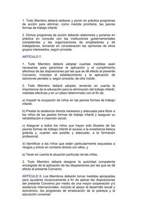 1. Todo Miembro deberá elaborar y poner en práctica programas
de acción para eliminar, como medida prioritaria, las peores
formas de trabajo infantil.

2. Dichos programas de acción deberán elaborarse y ponerse en
práctica en consulta con las instituciones gubernamentales
competentes y las organizaciones de empleadores y de
trabajadores, tomando en consideración las opiniones de otros
grupos interesados, según proceda.

ARTÍCULO 7.

1. Todo Miembro deberá adoptar cuantas medidas sean
necesarias para garantizar la aplicación y el cumplimiento
efectivos de las disposiciones por las que se dé efecto al presente
Convenio, incluidos el establecimiento y la aplicación de
sanciones penales o, según proceda, de otra índole.

2. Todo Miembro deberá adoptar, teniendo en cuenta la
importancia de la educación para la eliminación del trabajo infantil,
medidas efectivas y en un plazo determinado con el fin de:

a) Impedir la ocupación de niños en las peores formas de trabajo
infantil;

b) Prestar la asistencia directa necesaria y adecuada para librar a
los niños de las peores formas de trabajo infantil y asegurar su
rehabilitación e inserción social;

c) Asegurar a todos los niños que hayan sido librados de las
peores formas de trabajo infantil el acceso a la enseñanza básica
gratuita y, cuando sea posible y adecuado, a la formación
profesional;

d) Identificar a los niños que están particularmente expuestos a
riesgos y entrar en contacto directo con ellos, y

e) Tener en cuenta la situación particular de las niñas.

3. Todo Miembro deberá designar la autoridad competente
encargada de la aplicación de las disposiciones por las que se dé
efecto al presente Convenio.

ARTÍCULO 8. Los Miembros deberán tomar medidas apropiadas
para ayudarse recíprocamente a fin de aplicar las disposiciones
del presente Convenio por medio de una mayor cooperación y/o
asistencia internacionales, incluido el apoyo al desarrollo social y
económico, los programas de erradicación de la pobreza y la
educación universal.
 