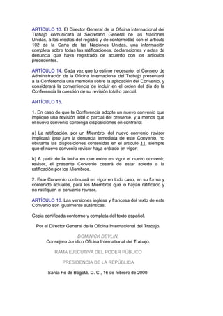 ARTÍCULO 13. El Director General de la Oficina Internacional del
Trabajo comunicará al Secretario General de las Naciones
Unidas, a los efectos del registro y de conformidad con el artículo
102 de la Carta de las Naciones Unidas, una información
completa sobre todas las ratificaciones, declaraciones y actas de
denuncia que haya registrado de acuerdo con los artículos
precedentes.

ARTÍCULO 14. Cada vez que lo estime necesario, el Consejo de
Administración de la Oficina Internacional del Trabajo presentará
a la Conferencia una memoria sobre la aplicación del Convenio, y
considerará la conveniencia de incluir en el orden del día de la
Conferencia la cuestión de su revisión total o parcial.

ARTÍCULO 15.

1. En caso de que la Conferencia adopte un nuevo convenio que
implique una revisión total o parcial del presente, y a menos que
el nuevo convenio contenga disposiciones en contrario:

a) La ratificación, por un Miembro, del nuevo convenio revisor
implicará ipso jure la denuncia inmediata de este Convenio, no
obstante las disposiciones contenidas en el artículo 11, siempre
que el nuevo convenio revisor haya entrado en vigor;

b) A partir de la fecha en que entre en vigor el nuevo convenio
revisor, el presente Convenio cesará de estar abierto a la
ratificación por los Miembros.

2. Este Convenio continuará en vigor en todo caso, en su forma y
contenido actuales, para los Miembros que lo hayan ratificado y
no ratifiquen el convenio revisor.

ARTÍCULO 16. Las versiones inglesa y francesa del texto de este
Convenio son igualmente auténticas.

Copia certificada conforme y completa del texto español.

  Por el Director General de la Oficina Internacional del Trabajo,

                      DOMINICK DEVLIN,
       Consejero Jurídico Oficina International del Trabajo.

           RAMA EJECUTIVA DEL PODER PÚBLICO

               PRESIDENCIA DE LA REPÚBLICA

        Santa Fe de Bogotá, D. C., 16 de febrero de 2000.
 