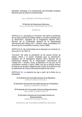 Aprobado. Sométase a la consideración del honorable Congreso
Nacional para los efectos constitucionales


             (Fdo.) ANDRES PASTRANA ARANGO


              El Ministro de Relaciones Exteriores,
          (Fdo.) GUILLERMO FERNÁNDEZ DE SOTO

                            DECRETA:


ARTÍCULO 1o. Apruébase el "Convenio 182 sobre la prohibición
de las peores formas de trabajo infantil y la acción inmediata para
su eliminación", adoptado por la Octogésima Séptima (87a.)
Reunión de la Conferencia General de la Organización
Internacional del Trabajo–OIT.–, Ginebra, Suiza, el diecisiete (17)
de junio de mil novecientos noventa y nueve (1999).

ARTÍCULO 2o. De conformidad con lo dispuesto en el artículo 1o.
de la Ley 7a. de 1944, el

"Convenio 182 sobre la prohibición de las peores formas de
trabajo infantil y la acción inmediata para su eliminación",
adoptado por la Octogésima Séptima (87a.) Reunión de la
Conferencia General de la Organización Internacional del
Trabajo–OIT.–, Ginebra, Suiza, el diecisiete (17) de junio de mil
novecientos noventa y nueve (1999), que por el artículo primero
de esta ley se aprueba, obligará al país a partir de la fecha en que
se perfeccione el vínculo internacional respecto del mismo.

ARTÍCULO 3o. La presente ley rige a partir de la fecha de su
publicación.

      El Presidente del honorable Senado de la República,
                 CARLOS GARCÍA ORJUELA.

  El Secretario General del honorable Senado de la República,
                MANUEL ENRÍQUEZ ROSERO.

    El Presidente de la honorable Cámara de Representantes,
                GUILLERMO GAVIRIA ZAPATA.

        El Secretario General de la honorable Cámara de
                        Representantes,
                ANGELINO LIZCANO RIVERA.

      REPÚBLICA DE COLOMBIA-GOBIERNO NACIONAL
 