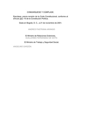 COMUNÍQUESE Y CÚMPLASE.

Ejecútese, previa revisión de la Corte Constitucional, conforme al
artículo 241–10 de la Constitución Política.

       Dada en Bogotá, D. C., a 21 de noviembre de 2001.


                  ANDRES PASTRANA ARANGO


              El Ministro de Relaciones Exteriores,
              GUILLERMO FERNÁNDEZ DE SOTO.

             El Ministro de Trabajo y Seguridad Social,

ANGELINO GARZÓN.
 