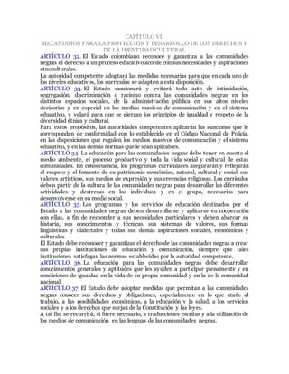 CAPÍTULO VI.
MECANISMOS PARA LA PROTECCIÓN Y DESARROLLO DE LOS DERECHOS Y
DE LA IDENTIDAD CULTURAL
ARTÍCULO 32. El Estado colombiano reconoce y garantiza a las comunidades
negras el derecho a un proceso educativo acorde con sus necesidades y aspiraciones
etnoculturales.
La autoridad competente adoptará las medidas necesarias para que en cada uno de
los niveles educativos, los currículos se adapten a esta disposición.
ARTÍCULO 33. El Estado sancionará y evitará todo acto de intimidación,
segregación, discriminación o racismo contra las comunidades negras en los
distintos espacios sociales, de la administración pública en sus altos niveles
decisorios y en especial en los medios masivos de comunicación y en el sistema
educativo, y velará para que se ejerzan los principios de igualdad y respeto de la
diversidad étnica y cultural.
Para estos propósitos, las autoridades competentes aplicarán las sanciones que le
corresponden de conformidad con lo establecido en el Código Nacional de Policía,
en las disposiciones que regulen los medios masivos de comunicación y el sistema
educativo, y en las demás normas que le sean aplicables.
ARTÍCULO 34. La educación para las comunidades negras debe tener en cuenta el
medio ambiente, el proceso productivo y toda la vida social y cultural de estas
comunidades. En consecuencia, los programas curriculares asegurarán y reflejarán
el respeto y el fomento de su patrimonio económico, natural, cultural y social, sus
valores artísticos, sus medios de expresión y sus creencias religiosas. Los currículos
deben partir de la cultura de las comunidades negras para desarrollar las diferentes
actividades y destrezas en los individuos y en el grupo, necesarios para
desenvolverse en su medio social.
ARTÍCULO 35. Los programas y los servicios de educación destinados por el
Estado a las comunidades negras deben desarrollarse y aplicarse en cooperación
con ellas, a fin de responder a sus necesidades particulares y deben abarcar su
historia, sus conocimientos y técnicas, sus sistemas de valores, sus formas
lingüísticas y dialectales y todas sus demás aspiraciones sociales, económicas y
culturales.
El Estado debe reconocer y garantizar el derecho de las comunidades negras a crear
sus propias instituciones de educación y comunicación, siempre que tales
instituciones satisfagan las normas establecidas por la autoridad competente.
ARTÍCULO 36. La educación para las comunidades negras debe desarrollar
conocimientos generales y aptitudes que les ayuden a participar plenamente y en
condiciones de igualdad en la vida de su propia comunidad y en la de la comunidad
nacional.
ARTÍCULO 37. El Estado debe adoptar medidas que permitan a las comunidades
negras conocer sus derechos y obligaciones, especialmente en lo que atañe al
trabajo, a las posibilidades económicas, a la educación y la salud, a los servicios
sociales y a los derechos que surjan de la Constitución y las leyes.
A tal fin, se recurrirá, si fuere necesario, a traducciones escritas y a la utilización de
los medios de comunicación en las lenguas de las comunidades negras.
 