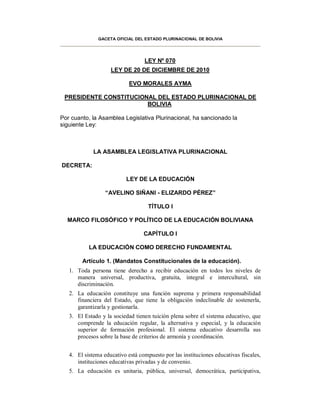 GACETA OFICIAL DEL ESTADO PLURINACIONAL DE BOLIVIA




                                  LEY Nº 070
                    LEY DE 20 DE DICIEMBRE DE 2010

                            EVO MORALES AYMA

 PRESIDENTE CONSTITUCIONAL DEL ESTADO PLURINACIONAL DE
                        BOLIVIA

Por cuanto, la Asamblea Legislativa Plurinacional, ha sancionado la
siguiente Ley:



             LA ASAMBLEA LEGISLATIVA PLURINACIONAL

DECRETA:

                           LEY DE LA EDUCACIÓN

                  “AVELINO SIÑANI - ELIZARDO PÉREZ”

                                    TÍTULO I

  MARCO FILOSÓFICO Y POLÍTICO DE LA EDUCACIÓN BOLIVIANA

                                  CAPÍTULO I

           LA EDUCACIÓN COMO DERECHO FUNDAMENTAL

        Artículo 1. (Mandatos Constitucionales de la educación).
   1. Toda persona tiene derecho a recibir educación en todos los niveles de
      manera universal, productiva, gratuita, integral e intercultural, sin
      discriminación.
   2. La educación constituye una función suprema y primera responsabilidad
      financiera del Estado, que tiene la obligación indeclinable de sostenerla,
      garantizarla y gestionarla.
   3. El Estado y la sociedad tienen tuición plena sobre el sistema educativo, que
      comprende la educación regular, la alternativa y especial, y la educación
      superior de formación profesional. El sistema educativo desarrolla sus
      procesos sobre la base de criterios de armonía y coordinación.


   4. El sistema educativo está compuesto por las instituciones educativas fiscales,
      instituciones educativas privadas y de convenio.
   5. La educación es unitaria, pública, universal, democrática, participativa,
 