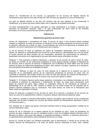 Artículo 53. Transferencias de los recursos. La apropiación de los recursos del Sistema General de
Participaciones para salud se hará sobre la base del 100% del aforo que aparezca en la Ley de Presupuesto.
Los giros se deberán efectuar en los diez (10) primeros días del mes siguiente al que corresponde la
transferencia, a los fondos que para el efecto deben crear y organizar las entidades territoriales.
Los giros correspondientes a los aportes patronales se harán directamente a la entidad u organismo que
administra las pensiones, cesantías, salud y rie sgos profesionales del sector salud de las entidades
territoriales, en la forma y oportunidad que señale el reglamento.
CAPITULO IV
Disposiciones generales del sector salud
Artículo 54. Organización y consolidación de redes. El servicio de salud a nivel territorial deberá prestarse
mediante la integración de redes que permitan la articulación de las unidades prestadoras de servicios de salud,
la utilización adecuada de la oferta en salud y la racionalización del costo de las atenciones en beneficio de la
población, así como la optimización de la infraestructura que la soporta.
La red de servicios de salud se organizará por grados de complejidad relacionados entre sí mediante un
sistema de referencia y contrarreferencia que provea las normas técnicas y administrativas con el fin de prestar
al usuario servicios de salud acordes con sus necesidades, atendiendo los requerimientos de eficiencia y
oportunidad, de acuerdo con la reglamentación que para tales efectos expida el Ministerio de Salud.
Parágrafo 1°. Para garantizar la efectiva organización y operación de los servicios de salud a través de redes,
los planes de inversión de las instituciones prestadoras de salud públicas deberán privilegiar la integración de
los servicios. Para el conjunto de servicios e instalaciones que el Ministerio de Salud defina como de control
especial de oferta, las Instituciones Prestadoras de Salud, sean públicas o privadas, requerirán de la aprobación
de sus proyectos de inversión por el Ministerio de Salud.
Parágrafo 2°. Defínase un plazo de cuatro (4) años después de la vigencia de la presente Ley para la
evaluación de la vulnerabilidad sísmica de las instituciones prestadoras de servicios de salud. Una vez
culminada la evaluación cada entidad contará con cuatro (4) años para ejecutar las acciones de intervención o
reforzamiento estructural que se requieran de acuerdo a las normas que regulan la materia.
Parágrafo 3°. El Gobierno Nacional podrá otorgar préstamos condonables a las entidades territoriales con el fin
de adelantar el programa de organización y modernización de redes, los cuales serán considerados como
gastos de inversión del sector. Estos créditos no computarán dentro de los indicadores de solvencia y
sostenibilidad de la Ley 358 de 1997, mientras la entidad que los reciba cumpla con los requisitos que el
Gobierno Nacional establezca para su condonación. Para estos efectos, las rentas de la Participación para
Salud, podrán ser pignoradas a la Nación.
Artículo 55. Dirección y prestación de los servicios de salud. En la dirección y prestación de los servicios de
salud, por parte de los departamentos, distritos y municipios, deberán observarse las siguientes reglas:
55.1. Adecuar y orientar su estructura administrativa, técnica y de gestión, para el ejercicio de las competencias
asignadas, que de berán cumplirse con recursos del Sistema General de Participaciones destinados a salud y
con recursos propios, y
55.2. Disponer de un sistema que genere información periódica sobre el manejo presupuestal y contable de los
recursos destinados a salud.
Artículo 56. De la inscripción en el registro especial de las entidades de salud. Todos los prestadores de
servicios de salud, cualquiera que sea su naturaleza jurídica o nivel, de complejidad deberán demostrar ante el
Ministerio de Salud o ante quien éste delegue, la capacidad tecnológica y científica, la suficiencia patrimonial y
la capacidad técnico administrativa, para la prestación del servicio a su cargo.
Artículo 57. Fondos de Salud. Las entidades territoriales, para la administración y manejo de los recursos del
Sistema General de Participaciones y de todos los demás recursos destinados al sector salud, deberán
 